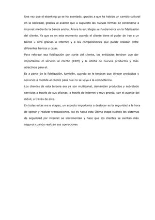 Una vez que el ebanking ya se ha asentado, gracias a que ha habido un cambio cultural

en la sociedad, gracias al avance que a supuesto las nuevas formas de conectarse a

internet mediante la banda ancha. Ahora la estrategia se fundamenta en la fidelización

del cliente. Ya que es en este momento cuando el cliente tiene el poder de irse a un

banco u otro gracias a internet y a las comparaciones que puede realizar entre

diferentes bancos y cajas.

Para reforzar esa fidelización por parte del cliente, las entidades tendran que dar

importancia el servicio al cliente (CRM) y la oferta de nuevos productos y más

atractivos para el.

Es a partir de la fidelización, también, cuando se le tendran que ofrecer productos y

servicios a medida al cliente para que no se vaya a la competencia.

Los clientes de esta tercera era ya son multicanal, demandan productos y sobretodo

servicios a través de sus oficinas, a través de internet y muy pronto, con el avance del

móvil, a través de este.

En todas estas ers o etapas, un aspecto importante a destacar es la seguridad a la hora

de operar y realizar transacciones. No es hasta esta última etapa cuando los sistemas

de seguridad por internet se incrementan y hace que los clientes se sientan más

seguros cuando realizan sus operaciones
 