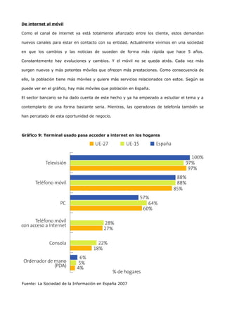 De internet al móvil

Como el canal de internet ya está totalmente afianzado entre los cliente, estos demandan

nuevos canales para estar en contacto con su entidad. Actualmente vivimos en una sociedad

en que los cambios y las noticias de suceden de forma más rápida que hace 5 años.

Constantemente hay evoluciones y cambios. Y el móvil no se queda atrás. Cada vez más

surgen nuevos y más potentes móviles que ofrecen más prestaciones. Como consecuencia de

ello, la población tiene más móviles y quiere más servicios relacionados con estos. Según se

puede ver en el gráfico, hay más móviles que población en España.

El sector bancario se ha dado cuenta de este hecho y ya ha empezado a estudiar el tema y a

contemplarlo de una forma bastante seria. Mientras, las operadoras de telefonía también se

han percatado de esta oportunidad de negocio.




Gráfico 9: Terminal usado pasa acceder a internet en los hogares
(Europa)




Fuente: La Sociedad de la Información en España 2007
 