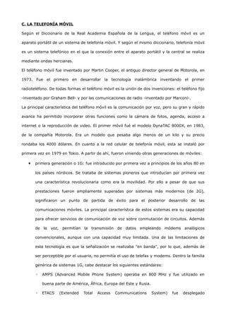 C. LA TELEFONÍA MÓVIL

Según el Diccionario de la Real Academia Española de la Lengua, el teléfono móvil es un

aparato portátil de un sistema de telefonía móvil. Y según el mismo diccionario, telefonía móvil

es un sistema telefónico en el que la conexión entre el aparato portátil y la central se realiza

mediante ondas hercianas.

El teléfono móvil fue inventado por Martin Cooper, el antiguo director general de Motorola, en

1973. Fue el primero en desarrollar la tecnología inalámbrica inventando el primer

radioteléfono. De todas formas el teléfono móvil es la unión de dos invenciones: el teléfono fijo

-inventado por Graham Bell- y por las comunicaciones de radio -inventado por Marconi-.

La principal característica del teléfono móvil es la comunicación por voz, pero su gran y rápido

avance ha permitido incorporar otras funciones como la cámara de fotos, agenda, acceso a

internet o la reproducción de video. El primer móvil fué el modelo DynaTAC 8000X, en 1983,

de la compañía Motorola. Era un modelo que pesaba algo menos de un kilo y su precio

rondaba los 4000 dólares. En cuanto a la red celular de telefonía móvil, esta se instaló por

primera vez en 1979 en Tokio. A partir de ahí, fueron viniendo otras generaciones de móviles:

   •   primera generación o 1G: fue introducido por primera vez a principios de los años 80 en

       los países nórdicos. Se trataba de sistemas pioneros que introducían por primera vez

       una característica revolucionaria como era la movilidad. Por ello a pesar de que sus

       prestaciones fueron ampliamente superadas por sistemas más modernos (de 2G),

       significaron un punto de partida de éxito para el posterior desarrollo de las

       comunicaciones móviles. La principal característica de estos sistemas era su capacidad

       para ofrecer servicios de comunicación de voz sobre conmutación de circuitos. Además

       de la voz, permitían la transmisión de datos empleando módems analógicos

       convencionales, aunque con una capacidad muy limitada. Una de las limitaciones de

       esta tecnología es que la señalización se realizaba "en banda", por lo que, además de

       ser perceptible por el usuario, no permitía el uso de telefax y modems. Dentro la familia

       genérica de sistemas 1G, cabe destacar los siguientes estándares:

       ◦   AMPS (Advanced Mobile Phone System) operaba en 800 MHz y fue utilizado en

           buena parte de América, África, Europa del Este y Rusia.

       ◦   ETACS   (Extended    Total   Access   Communications       System)   fue   desplegado
 