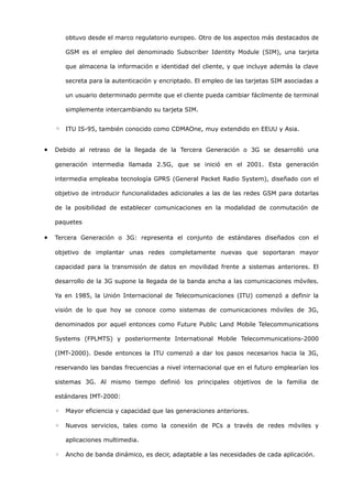 obtuvo desde el marco regulatorio europeo. Otro de los aspectos más destacados de

        GSM es el empleo del denominado Subscriber Identity Module (SIM), una tarjeta

        que almacena la información e identidad del cliente, y que incluye además la clave

        secreta para la autenticación y encriptado. El empleo de las tarjetas SIM asociadas a

        un usuario determinado permite que el cliente pueda cambiar fácilmente de terminal

        simplemente intercambiando su tarjeta SIM.


    ◦ ITU IS-95, también conocido como CDMAOne, muy extendido en EEUU y Asia.

•   Debido al retraso de la llegada de la Tercera Generación o 3G se desarrolló una

    generación intermedia llamada 2.5G, que se inició en el 2001. Esta generación

    intermedia empleaba tecnología GPRS (General Packet Radio System), diseñado con el

    objetivo de introducir funcionalidades adicionales a las de las redes GSM para dotarlas

    de la posibilidad de establecer comunicaciones en la modalidad de conmutación de

    paquetes

•   Tercera Generación o 3G: representa el conjunto de estándares diseñados con el

    objetivo de implantar unas redes completamente nuevas que soportaran mayor

    capacidad para la transmisión de datos en movilidad frente a sistemas anteriores. El

    desarrollo de la 3G supone la llegada de la banda ancha a las comunicaciones móviles.

    Ya en 1985, la Unión Internacional de Telecomunicaciones (ITU) comenzó a definir la

    visión de lo que hoy se conoce como sistemas de comunicaciones móviles de 3G,

    denominados por aquel entonces como Future Public Land Mobile Telecommunications

    Systems (FPLMTS) y posteriormente International Mobile Telecommunications-2000

    (IMT-2000). Desde entonces la ITU comenzó a dar los pasos necesarios hacia la 3G,

    reservando las bandas frecuencias a nivel internacional que en el futuro emplearían los

    sistemas 3G. Al mismo tiempo definió los principales objetivos de la familia de

    estándares IMT-2000:

    ◦   Mayor eficiencia y capacidad que las generaciones anteriores.

    ◦   Nuevos servicios, tales como la conexión de PCs a través de redes móviles y

        aplicaciones multimedia.

    ◦   Ancho de banda dinámico, es decir, adaptable a las necesidades de cada aplicación.
 
