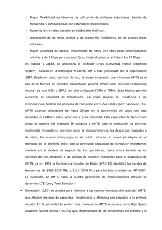 ◦   Mayor flexibilidad en términos de utilización de múltiples estándares, bandas de

        frecuencia y compatibilidad con estándares predecesores.

    ◦   Roaming entre redes basadas en estándares distintos.

    ◦   Integración de las redes satélite y de acceso fijo inalámbrico en las propias redes

        celulares.

    ◦   Mayor velocidad de acceso, inicialmente de hasta 384 kbps para comunicaciones

        móviles y de 2 Mbps para accesos fijos¸ hasta alcanzar en el futuro los 20 Mbps.

    En Europa y Japón, se seleccionó el estándar UMTS (Universal Mobile Telephone

    System), basado en la tecnología W-CDMA. UMTS está gestionado por la organización

    3GPP. Desde un punto de vista técnico, la mayor innovación que introduce UMTS es el

    uso de la técnica de espectro ensanchado WCDMA (Wide Code Division Multiplexing

    Access) ya que GSM o GPRS tan sólo utilizaban FDMA o TDMA. Esta técnica permite

    aumentar la velocidad de transmisión, así como mejorar la resistencia a las

    interferencias, facilitar los procesos de transición entre dos celdas (soft handover). Así,

    UMTS alcanza velocidades de hasta 2Mbps en la transmisión de datos con baja

    movilidad o 144Kbps sobre vehículos a gran velocidad. Esta capacidad de transmisión

    unida al soporte del protocolo IP capacita a UMTS para la prestación de servicios

    multimedia interactivos: servicios como la videoconferencia, las descargas musicales o

    de vídeo, los nuevos videojuegos en el móvil… ofrecen un nuevo paradigma en el

    mercado de la telefonía móvil con la previsible capacidad de introducir importantes

    cambios en el modelo de negocio de los operadores, hasta ahora basado en los

    servicios de voz. Respecto a las bandas de espectro necesarias para el despliegue de

    UMTS, ya en 1992 la Conferencia Mundial de Radio (WRC-92) identificó las bandas de

    frecuencias de 1885-2025 MHz y 2110-2200 MHz para los futuros sistemas IMT-2000.

    La evolución de UMTS hacia la cuarta generación de comunicaciones móviles se

    denomina LTE (Long Term Evolution)

•   Generación 3,5G: se emplea para referirse a las nuevas versiones del estándar UMTS,

    que ofrecen mejoras de capacidad, rendimiento y eficiencia con respecto a la primera

    versión. En la actualidad la versión más moderna de UMTS se conoce como High Speed

    Downlink Packet Access (HSDPA) que, dependiendo de las condiciones del entorno y el
 