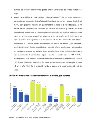 número de usuarios circundantes, puede ofrecer velocidades de acceso de hasta 14

       Mbps.

   •   Cuarta Generación o 4G: 4G (también conocida como 4-G) son las siglas de la cuarta

       generación de tecnologías de telefonía móvil. Al día de hoy no hay ninguna definición de

       la 4G, pero podemos resumir en qué consistirá en base a lo ya establecido. La 4G

       estará basada totalmente en IP siendo un sistema de sistemas y una red de redes,

       alcanzándose después de la convergencia entre las redes de cables e inalámbricas así

       como en ordenadores, dispositivos eléctricos y en tecnologías de la información así

       como con otras convergencias para proveer velocidades de acceso entre 100 Mbps en

       movimiento y 1 Gbps en reposo, manteniendo una calidad de servicio (QoS) de punta a

       punta (end-to-end) de alta seguridad para permitir ofrecer servicios de cualquier clase

       en cualquier momento, en cualquier lugar, con el mínimo coste posible.En Japón ya se

       está experimentando con las tecnologías de cuarta generación, estando NTT DoCoMo a

       la vanguardia. Esta empresa realizó las primeras pruebas con un éxito rotundo (alcanzó

       100 Mbps a 200 km/h) y espera poder lanzar comercialmente los primeros servicios de

       4G en el año 2010. En el resto del mundo se espera una implantación sobre el año

       2020.


Gráfico 10: Penetración de la telefonía móvil en el mundo, por regiones




Fuente: La Sociedad de la Información en España 2007
 