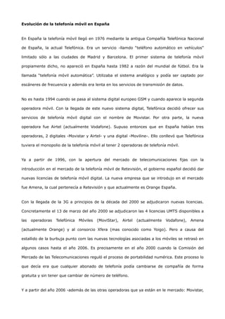 Evolución de la telefonía móvil en España


En España la telefonía móvil llegó en 1976 mediante la antigua Compañía Telefónica Nacional

de España, la actual Telefónica. Era un servicio -llamdo “teléfono automático en vehículos”

limitado sólo a las ciudades de Madrid y Barcelona. El primer sistema de telefonía móvil

propiamente dicho, no apareció en España hasta 1982 a razón del mundial de fútbol. Era la

llamada “telefonía móvil automática”. Utilizaba el sistema analógico y podía ser captado por

escáneres de frecuencia y además era lenta en los servicios de transmisión de datos.


No es hasta 1994 cuando se pasa al sistema digital europeo GSM y cuando aparece la segunda

operadora móvil. Con la llegada de este nuevo sistema digital, Telefónica decidió ofrecer sus

servicios de telefonía móvil digital con el nombre de Movistar. Por otra parte, la nueva

operadora fue Airtel (actualmente Vodafone). Supuso entonces que en España habían tres

operadoras, 2 digitales -Movistar y Airtel- y una digital -Moviline-. Ello conllevó que Telefónica

tuviera el monopolio de la telefonía móvil al tener 2 operadoras de telefonía móvil.


Ya a partir de 1996, con la apertura del mercado de telecomunicaciones fijas con la

introducción en el mercado de la telefonía móvil de Retevisión, el gobierno español decidió dar

nuevas licencias de telefonía móvil digital. La nueva empresa que se introdujo en el mercado

fue Amena, la cual pertenecía a Retevisión y que actualmente es Orange España.


Con la llegada de la 3G a principios de la década del 2000 se adjudicaron nuevas licencias.

Concretamente el 13 de marzo del año 2000 se adjudicaron las 4 licencias UMTS disponibles a

las   operadoras   Telefónica   Móviles   (MoviStar),   Airtel   (actualmente   Vodafone),   Amena

(actualmente Orange) y al consorcio Xfera (mas conocido como Yoigo). Pero a causa del

estallido de la burbuja punto com las nuevas tecnologías asociadas a los móviles se retrasó en

algunos casos hasta el año 2006. Es precisamente en el año 2000 cuando la Comisión del

Mercado de las Telecomunicaciones reguló el proceso de portabilidad numérica. Este proceso lo

que decía era que cualquier abonado de telefonía podía cambiarse de compañía de forma

gratuita y sin tener que cambiar de número de teléfono.


Y a partir del año 2006 -además de las otras operadoras que ya están en le mercado: Movistar,
 