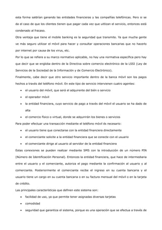 esta forma saldrían ganando las entidades financieras y las compañías telefónicas. Pero si se

da el caso de que los clientes tienen que pagar cada vez que uitlizan el servicio, entonces está

condenado al fracaso.

Otra ventaja que tiene el mobile banking es la seguridad que transmite. Ya que mucha gente

ve más seguro utilizar el móvil para hacer y consultar operaciones bancarias que no hacerlo

por internet por causa de los virus, etc.

Por lo que se refiere a su marco normativo aplicable, no hay una normativa específica pero hay

que decir que se engloba dentro de la Directiva sobre comercio electrónico de la LSSI (Ley de

Servicios de la Sociedad de la Información y de Comercio Electrónico).

Finalmente, cabe decir que otro servicio importante dentro de la banca móvil son los pagos

hechos a través del teléfono móvil. En este tipo de servicio intervienen cuatro agentes:

   •   el usuario del móvil, que será el adquirente del bién o servicio

   •   el operador móvil

   •   la entidad financiera, cuyo servicio de pago a través del móvil el usuario se ha dado de

       alta

   •   el comercio físico o virtual, donde se adquirirán los bienes o servicios

Para poder efectuar una transacción mediante el teléfono móvil és necesario:

   •   el usuario tiene que conectarse con la entidad financiera directamente

   •   el comerciante solicite a la entidad financiera que se conecte con el usuario

   •   el comerciante dirige al usuario al servidor de la entidad financiera

Estas conexiones se pueden realizar mediante SMS con la introducción de un número PIN

(Número de Identificación Personal). Entonces la entidad financiera, que hace de intermediaria

entre el usuario y el comerciante, autoriza el pago mediante la confirmación al usuario y al

comerciante. Posteriormente el comerciante recibe el ingreso en su cuenta bancaria y el

usuario tiene un cargo en su cuenta bancaria o en su factura mensual del móvil o en la tarjeta

de crédito.

Las principales características que definen este sistema son:

   •   facilidad de uso, ya que permite tener asignadas diversas tarjetas

   •   comodidad

   •   seguridad que garantiza el sistema, porque es una operación que se efectua a través de
 