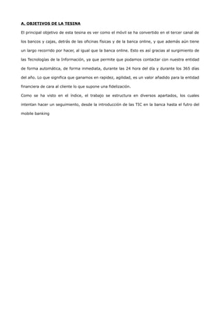 A. OBJETIVOS DE LA TESINA

El principal objetivo de esta tesina es ver como el móvil se ha convertido en el tercer canal de

los bancos y cajas, detrás de las oficinas físicas y de la banca online, y que además aún tiene

un largo recorrido por hacer, al igual que la banca online. Esto es así gracias al surgimiento de

las Tecnologías de la Información, ya que permite que podamos contactar con nuestra entidad

de forma automática, de forma inmediata, durante las 24 hora del día y durante los 365 días

del año. Lo que significa que ganamos en rapidez, agilidad, es un valor añadido para la entidad

financiera de cara al cliente lo que supone una fidelización.

Como se ha visto en el índice, el trabajo se estructura en diversos apartados, los cuales

intentan hacer un seguimiento, desde la introducción de las TIC en la banca hasta el futro del

mobile banking
 