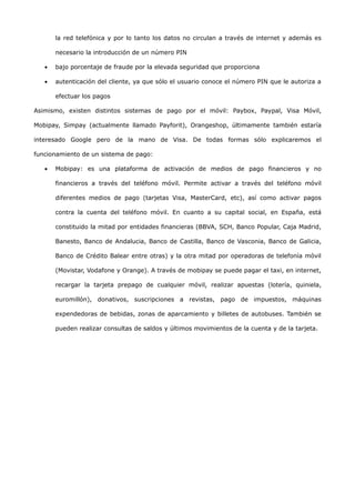 la red telefónica y por lo tanto los datos no circulan a través de internet y además es

       necesario la introducción de un número PIN

   •   bajo porcentaje de fraude por la elevada seguridad que proporciona

   •   autenticación del cliente, ya que sólo el usuario conoce el número PIN que le autoriza a

       efectuar los pagos

Asimismo, existen distintos sistemas de pago por el móvil: Paybox, Paypal, Visa Móvil,

Mobipay, Simpay (actualmente llamado Payforit), Orangeshop, últimamente también estaría

interesado Google pero de la mano de Visa. De todas formas sólo explicaremos el

funcionamiento de un sistema de pago:

   •   Mobipay: es una plataforma de activación de medios de pago financieros y no

       financieros a través del teléfono móvil. Permite activar a través del teléfono móvil

       diferentes medios de pago (tarjetas Visa, MasterCard, etc), así como activar pagos

       contra la cuenta del teléfono móvil. En cuanto a su capital social, en España, está

       constituido la mitad por entidades financieras (BBVA, SCH, Banco Popular, Caja Madrid,

       Banesto, Banco de Andalucia, Banco de Castilla, Banco de Vasconia, Banco de Galicia,

       Banco de Crédito Balear entre otras) y la otra mitad por operadoras de telefonía móvil

       (Movistar, Vodafone y Orange). A través de mobipay se puede pagar el taxi, en internet,

       recargar la tarjeta prepago de cualquier móvil, realizar apuestas (lotería, quiniela,

       euromillón), donativos, suscripciones a revistas, pago de impuestos, máquinas

       expendedoras de bebidas, zonas de aparcamiento y billetes de autobuses. También se

       pueden realizar consultas de saldos y últimos movimientos de la cuenta y de la tarjeta.
 
