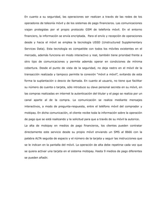En cuanto a su seguridad, las operaciones ser realizan a través de las redes de los

operadores de teleonía móvil y de los sistemas de pago financieros. Las comunicaciones

viajan protegidas por el propio protocolo GSM de telefonía móvil. En el entorno

financiero, la información se envía encriptada. Para el envío y recepción de operaciones

desde y hacia el móvil se emplea la tecnología USSD (Unstructured Supplementary

Services Data). Esta tecnología es compatible con todos los móviles existentes en el

mercado, además funciona en modo interactivo y real, también tiene prioridad frente a

otro tipo de comunicaciones y permite además operar en condiciones de mínima

cobertura. Desde el punto de vista de la seguridad, no deja rastro en el móvil de la

transacción realizada y tampoco permite la conexión “móvil a móvil”, evitando de esta

forma la suplantación o desvio de llamada. En cuanto al usuario, no tiene que facilitar

su número de cuenta o tarjeta, sólo introduce su clave personal secreta en su móvil, en

las compras realizadas en internet la autenticación del titular y el pago se realiza por un

canal aparte al de la compra. La comunicación se realiza mediante mensajes

interactivos, a modo de pregunta-respuesta, entre el teléfono móvil del comprador y

mobipay. En dicha comunicación, el cliente recibe toda la información sobre la operación

de pago que se está realizando y la solicitud para que a través de su móvil la autorice.

La alta de mobipay en medios de pago financieros, los clientes pueden contratar

directamente este servicio desde su propio móvil enviando un SMS al 8666 con la

palabra ALTA seguida de espacio y el número de la tarjeta y seguir las instrucciones que

se le indican en la pantalla del móvil. La operación de alta debe repetirse cada vez que

se quiera activar una tarjeta en el sistema mobipay. Hasta 9 medios de pago diferentes

se pueden añadir.
 