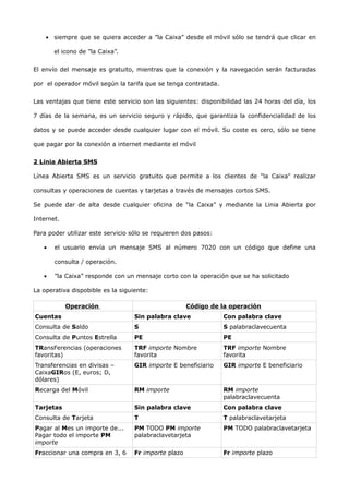 • siempre que se quiera acceder a ”la Caixa” desde el móvil sólo se tendrá que clicar en

       el icono de ”la Caixa”.


El envío del mensaje es gratuito, mientras que la conexión y la navegación serán facturadas

por el operador móvil según la tarifa que se tenga contratada.


Las ventajas que tiene este servicio son las siguientes: disponibilidad las 24 horas del día, los

7 días de la semana, es un servicio seguro y rápido, que garantiza la confidencialidad de los

datos y se puede acceder desde cualquier lugar con el móvil. Su coste es cero, sólo se tiene

que pagar por la conexión a internet mediante el móvil


2 Linia Abierta SMS

Línea Abierta SMS es un servicio gratuito que permite a los clientes de "la Caixa" realizar

consultas y operaciones de cuentas y tarjetas a través de mensajes cortos SMS.

Se puede dar de alta desde cualquier oficina de “la Caixa” y mediante la Linia Abierta por

Internet.

Para poder utilizar este servicio sólo se requieren dos pasos:

   •   el usuario envía un mensaje SMS al número 7020 con un código que define una

       consulta / operación.

   •   ”la Caixa” responde con un mensaje corto con la operación que se ha solicitado

La operativa dispobible es la siguiente:

            Operación                                 Código de la operación
Cuentas                            Sin palabra clave             Con palabra clave
Consulta de Saldo                  S                             S palabraclavecuenta
Consulta de Puntos Estrella        PE                            PE
TRansFerencias (operaciones        TRF importe Nombre            TRF importe Nombre
favoritas)                         favorita                      favorita
Transferencias en divisas –        GIR importe E beneficiario    GIR importe E beneficiario
CaixaGIRos (E, euros; D,
dólares)
Recarga del Móvil                  RM importe                    RM importe
                                                                 palabraclavecuenta
Tarjetas                           Sin palabra clave             Con palabra clave
Consulta de Tarjeta                T                             T palabraclavetarjeta
Pagar al Mes un importe de...      PM TODO PM importe            PM TODO palabraclavetarjeta
Pagar todo el importe PM           palabraclavetarjeta
importe
Fraccionar una compra en 3, 6      Fr importe plazo              Fr importe plazo
 