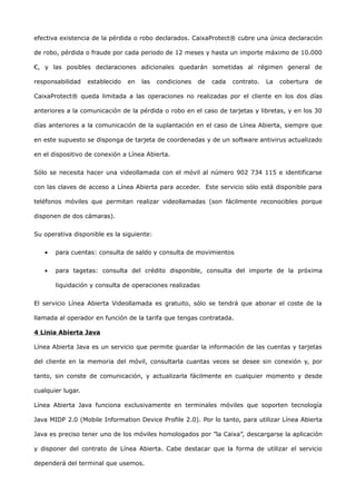 efectiva existencia de la pérdida o robo declarados. CaixaProtect® cubre una única declaración

de robo, pérdida o fraude por cada periodo de 12 meses y hasta un importe máximo de 10.000

€, y las posibles declaraciones adicionales quedarán sometidas al régimen general de

responsabilidad    establecido   en   las   condiciones   de   cada   contrato.   La   cobertura   de

CaixaProtect® queda limitada a las operaciones no realizadas por el cliente en los dos días

anteriores a la comunicación de la pérdida o robo en el caso de tarjetas y libretas, y en los 30

días anteriores a la comunicación de la suplantación en el caso de Línea Abierta, siempre que

en este supuesto se disponga de tarjeta de coordenadas y de un software antivirus actualizado

en el dispositivo de conexión a Línea Abierta.


Sólo se necesita hacer una videollamada con el móvil al número 902 734 115 e identificarse

con las claves de acceso a Línea Abierta para acceder. Este servicio sólo está disponible para

teléfonos móviles que permitan realizar videollamadas (son fácilmente reconocibles porque

disponen de dos cámaras).


Su operativa disponible es la siguiente:


   •   para cuentas: consulta de saldo y consulta de movimientos


   •   para tagetas: consulta del crédito disponible, consulta del importe de la próxima

       liquidación y consulta de operaciones realizadas


El servicio Línea Abierta Videollamada es gratuito, sólo se tendrá que abonar el coste de la

llamada al operador en función de la tarifa que tengas contratada.

4 Linia Abierta Java

Línea Abierta Java es un servicio que permite guardar la información de las cuentas y tarjetas

del cliente en la memoria del móvil, consultarla cuantas veces se desee sin conexión y, por

tanto, sin conste de comunicación, y actualizarla fácilmente en cualquier momento y desde

cualquier lugar.

Línea Abierta Java funciona exclusivamente en terminales móviles que soporten tecnología

Java MIDP 2.0 (Mobile Information Device Profile 2.0). Por lo tanto, para utilizar Línea Abierta

Java es preciso tener uno de los móviles homologados por ”la Caixa”, descargarse la aplicación

y disponer del contrato de Línea Abierta. Cabe destacar que la forma de utilizar el servicio

dependerá del terminal que usemos.
 