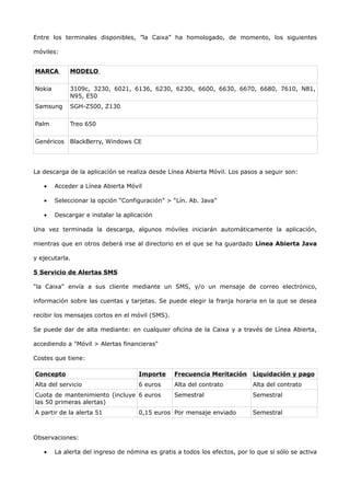 Entre los terminales disponibles, ”la Caixa” ha homologado, de momento, los siguientes

móviles:


MARCA        MODELO

Nokia        3109c, 3230, 6021, 6136, 6230, 6230i, 6600, 6630, 6670, 6680, 7610, N81,
             N95, E50
Samsung      SGH-Z500, Z130

Palm         Treo 650

Genéricos    BlackBerry, Windows CE




La descarga de la aplicación se realiza desde Línea Abierta Móvil. Los pasos a seguir son:

   •    Acceder a Línea Abierta Móvil

   •    Seleccionar la opción “Configuración” > “Lín. Ab. Java”

   •    Descargar e instalar la aplicación

Una vez terminada la descarga, algunos móviles iniciarán automáticamente la aplicación,

mientras que en otros deberá irse al directorio en el que se ha guardado Línea Abierta Java

y ejecutarla.

5 Servicio de Alertas SMS

"la Caixa" envía a sus cliente mediante un SMS, y/o un mensaje de correo electrónico,

información sobre las cuentas y tarjetas. Se puede elegir la franja horaria en la que se desea

recibir los mensajes cortos en el móvil (SMS).

Se puede dar de alta mediante: en cualquier oficina de la Caixa y a través de Línea Abierta,

accediendo a "Móvil > Alertas financieras"

Costes que tiene:

Concepto                             Importe     Frecuencia Meritación Liquidación y pago
Alta del servicio                    6 euros     Alta del contrato          Alta del contrato
Cuota de mantenimiento (incluye 6 euros          Semestral                  Semestral
las 50 primeras alertas)
A partir de la alerta 51             0,15 euros Por mensaje enviado         Semestral



Observaciones:

   •    La alerta del ingreso de nómina es gratis a todos los efectos, por lo que si sólo se activa
 