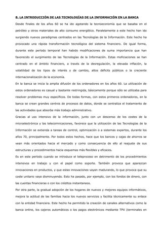 B. LA INTRODUCCIÓN DE LAS TECNOLOGÍAS DE LA INFORMACIÓN EN LA BANCA

Desde finales de los años 60 se ha ido agotando la tecnoeconomía que se basaba en el

petróleo y otros materiales de alto consumo energético. Paralelamente a este hecho han ido

surgiendo nuevos paradigmas centrados en las Tecnologías de la Información. Este hecho ha

provocado una rápida transformación tecnológica del sistema financiero. De igual forma,

durante este período temporal han habido modificaciones de suma importancia que han

favorecido el surgimiento de las Tecnologías de la Información. Estas moficiaciones se han

centrado en el ámbito financiero, a través de la desregulación, la elevada inflación, la

volatilidad de los tipos de interés y de cambio, altos déficits públicos o la creciente

internacionalización de la economía.

En la banca se inicia la amplia difusión de los ordenadores en los años 60. La utilización de

estos ordenadores es casual y bastante restringida, básicamente porque sólo se utilizaba para

resolver problemas muy específicos. De todas formas, con estos primeros ordenadores, en la

banca se crean grandes centros de procesos de datos, donde se centraliza el tratamiento de

las actividades que absorbe más trabajo administrativo.

Gracias al uso intensivo de la información, junto con un descenso de los costes de la

microelectrónica y las telecomnicaciones, favorece que la utilización de las Tecnologías de la

Información se extienda a tareas de control, optimización o a sistemas expertos, durante los

años 70, principalmente. Por todos estos hechos, hace que los bancos y cajas de ahorros se

vean más orientados hacia el mercado y como consecuencia de ello al reajuste de sus

estructuras y procedimientos hacia esquemas más flexibles y eficaces.

Es en este período cuando se introduce el teleproceso en detrimento de los procedimientos

intensivos en trabajo y con el papel como soporte. También provoca que aparezcan

innovaciones en productos, y que estas innovaciones vayan madurando, lo que provoca que su

coste unitario vaya disminuyendo. Esto ha pasado, por ejemplo, con los fondos de dinero, con

las cuentas financieras o con los créditos instantaneos.

Por otra parte, la gradual adopción de los hogares de nuevos y mejores equipos informáticos,

mejora la actitud de las familias hacia los nuevos servicios y facilita técnicamente su enlace

con la entidad financiera. Este hecho ha permitido la creación de canales alternativos como la

banca online, los cajeros automáticos o los pagos electrónicos mediante TPV (terminales en
 