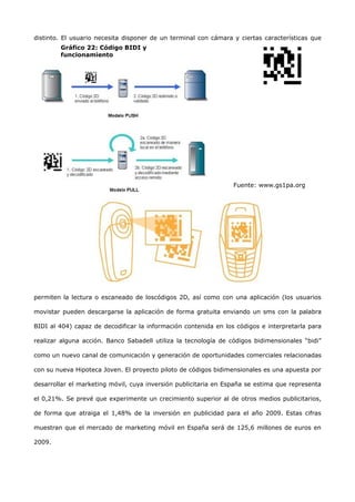 distinto. El usuario necesita disponer de un terminal con cámara y ciertas características que
        Gráfico 22: Código BIDI y
        funcionamiento




                                                                 Fuente: www.gs1pa.org




permiten la lectura o escaneado de loscódigos 2D, así como con una aplicación (los usuarios

movistar pueden descargarse la aplicación de forma gratuita enviando un sms con la palabra

BIDI al 404) capaz de decodificar la información contenida en los códigos e interpretarla para

realizar alguna acción. Banco Sabadell utiliza la tecnología de códigos bidimensionales “bidi”

como un nuevo canal de comunicación y generación de oportunidades comerciales relacionadas

con su nueva Hipoteca Joven. El proyecto piloto de códigos bidimensionales es una apuesta por

desarrollar el marketing móvil, cuya inversión publicitaria en España se estima que representa

el 0,21%. Se prevé que experimente un crecimiento superior al de otros medios publicitarios,

de forma que atraiga el 1,48% de la inversión en publicidad para el año 2009. Estas cifras

muestran que el mercado de marketing móvil en España será de 125,6 millones de euros en

2009.
 