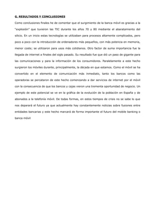 G. RESULTADOS Y CONCLUSIONES

Como conclusiones finales he de comentar que el surgimiento de la banca móvil es gracias a la

“explosión” que tuvieron las TIC durante los años 70 y 80 mediante el abaratamiento del

silicio. En un inicio estas tecnologías se utilizaban para procesos altamente complicados, pero

poco a poco con la introducción de ordenadores más pequeños, con más potencia en memoria,

menor coste; se utilizaron para usos más cotidianos. Otro factor de suma importancia fue la

llegada de internet a finales del siglo pasado. Su resultado fue que dió un paso de gigante para

las comunicaciones y para la información de los consumidores. Paralelamente a este hecho

surgieron los móviles durante, principalmente, la década en que estamos. Como el móvil se ha

convertido en el elemento de comunicación más inmediato, tanto los bancos como las

operadoras se percataron de este hecho comenzando a dar servicios de internet por el móvil

con la consecuencia de que los bancos y cajas vieron una trementa oportunidad de negocio. Un

ejemplo de este potencial se ve en la gráfica de la evolución de la población en España y de

abonados a la telefonía móvil. De todas formas, en estos tiempos de crisis no se sabe lo que

nos deparará el futuro ya que actualmente hay constantemente noticias sobre fusiones entre

entidades bancarias y este hecho marcará de forma importante el futuro del mobile banking o

banca móvil
 