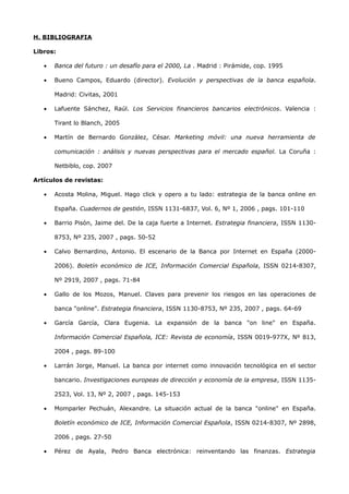 H. BIBLIOGRAFIA

Libros:

   •   Banca del futuro : un desafío para el 2000, La . Madrid : Pirámide, cop. 1995

   •   Bueno Campos, Eduardo (director). Evolución y perspectivas de la banca española.

       Madrid: Civitas, 2001

   •   Lafuente Sánchez, Raúl. Los Servicios financieros bancarios electrónicos. Valencia :

       Tirant lo Blanch, 2005

   •   Martín de Bernardo González, César. Marketing móvil: una nueva herramienta de

       comunicación : análisis y nuevas perspectivas para el mercado español. La Coruña :

       Netbiblo, cop. 2007

Artículos de revistas:

   •   Acosta Molina, Miguel. Hago click y opero a tu lado: estrategia de la banca online en

       España. Cuadernos de gestión, ISSN 1131-6837, Vol. 6, Nº 1, 2006 , pags. 101-110

   •   Barrio Pisón, Jaime del. De la caja fuerte a Internet. Estrategia financiera, ISSN 1130-

       8753, Nº 235, 2007 , pags. 50-52

   •   Calvo Bernardino, Antonio. El escenario de la Banca por Internet en España (2000-

       2006). Boletín económico de ICE, Información Comercial Española, ISSN 0214-8307,

       Nº 2919, 2007 , pags. 71-84

   •   Gallo de los Mozos, Manuel. Claves para prevenir los riesgos en las operaciones de

       banca "online". Estrategia financiera, ISSN 1130-8753, Nº 235, 2007 , pags. 64-69

   •   García García, Clara Eugenia. La expansión de la banca "on line" en España.

       Información Comercial Española, ICE: Revista de economía, ISSN 0019-977X, Nº 813,

       2004 , pags. 89-100

   •   Larrán Jorge, Manuel. La banca por internet como innovación tecnológica en el sector

       bancario. Investigaciones europeas de dirección y economía de la empresa, ISSN 1135-

       2523, Vol. 13, Nº 2, 2007 , pags. 145-153

   •   Momparler Pechuán, Alexandre. La situación actual de la banca "online" en España.

       Boletín económico de ICE, Información Comercial Española, ISSN 0214-8307, Nº 2898,

       2006 , pags. 27-50

   •   Pérez de Ayala, Pedro Banca electrónica: reinventando las finanzas. Estrategia
 