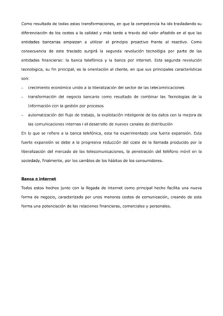 Como resultado de todas estas transformaciones, en que la competencia ha ido trasladando su

diferenciación de los costes a la calidad y más tarde a través del valor añadido en el que las

entidades bancarias empiezan a utilizar el principio proactivo frante al reactivo. Como

consecuencia de este traslado surgirá la segunda revolución tecnológia por parte de las

entidades financieras: la banca telefónica y la banca por internet. Esta segunda revolución

tecnologica, su fin principal, es la orientación al cliente, en que sus principales características

son:

−   crecimiento económico unido a la liberalización del sector de las telecomnicaciones

−   transformación del negocio bancario como resultado de combinar las Tecnologías de la

    Información con la gestión por procesos

−   automatización del flujo de trabajo, la explotación inteligente de los datos con la mejora de

    las comunicaciones internas i el desarrollo de nuevos canales de distribución

En lo que se refiere a la banca telefónica, esta ha experimentado una fuerte expansión. Esta

fuerte expansión se debe a la progresiva reducción del coste de la llamada producido por la

liberalización del mercado de las telecomunicaciones, la penetración del teléfono móvil en la

sociedady, finalmente, por los cambios de los hábitos de los consumidores.



Banca e internet

Todos estos hechos junto con la llegada de internet como principal hecho facilita una nueva

forma de negocio, caracterizado por unos menores costes de comunicación, creando de esta

forma una potenciación de las relaciones financieras, comerciales y personales.
 