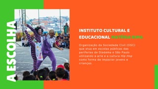 A
ESCOLHA
INSTITUTO CULTURAL E
EDUCACIONAL MATÉRIA RIMA
Organização da Sociedade Civil (OSC)
que atua em escolas públicas das
periferias de Diadema e São Paulo
utilizando a arte e a cultura Hip Hop
como forma de impactar jovens e
crianças.
 