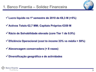 1. Banco Finantia – Solidez Financeira Lucro líquido no 1º semestre de 2010 de €6,3 M (+5%) Activos Totais €2,7 MM; Capitais Próprios €359 M Rácio de Solvabilidade elevado (core Tier 1 de 9.9%) Eficiência Operacional ( cost to income  33% vs média > 50%) Alavancagem conservadora (< 8 vezes) Diversificação geográfica e de actividades 