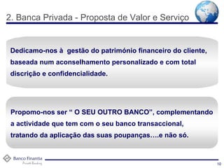 2. Banca Privada - Proposta de Valor e Serviço   10 Dedicamo-nos à  gestão do património financeiro do cliente, baseada num aconselhamento personalizado e com total discrição e confidencialidade.  Propomo-nos ser “ O SEU OUTRO BANCO”, complementando a actividade que tem com o seu banco transaccional, tratando da aplicação das suas poupanças….e não só. 