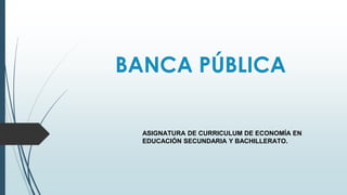 BANCA PÚBLICA
ASIGNATURA DE CURRICULUM DE ECONOMÍA EN
EDUCACIÓN SECUNDARIA Y BACHILLERATO.
 