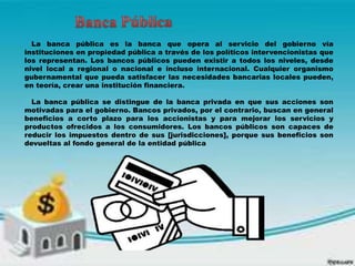 La banca pública es la banca que opera al servicio del gobierno vía
instituciones en propiedad pública a través de los políticos intervencionistas que
los representan. Los bancos públicos pueden existir a todos los niveles, desde
nivel local a regional o nacional e incluso internacional. Cualquier organismo
gubernamental que pueda satisfacer las necesidades bancarias locales pueden,
en teoría, crear una institución financiera.
La banca pública se distingue de la banca privada en que sus acciones son
motivadas para el gobierno. Bancos privados, por el contrario, buscan en general
beneficios a corto plazo para los accionistas y para mejorar los servicios y
productos ofrecidos a los consumidores. Los bancos públicos son capaces de
reducir los impuestos dentro de sus [jurisdicciones], porque sus beneficios son
devueltas al fondo general de la entidad pública
 