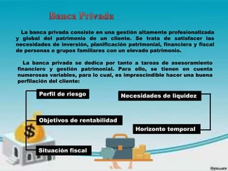La banca privada consiste en una gestión altamente profesionalizada
y global del patrimonio de un cliente. Se trata de satisfacer las
necesidades de inversión, planificación patrimonial, financiera y fiscal
de personas o grupos familiares con un elevado patrimonio.
La banca privada se dedica por tanto a tareas de asesoramiento
financiero y gestión patrimonial. Para ello, se tienen en cuenta
numerosas variables, para lo cual, es imprescindible hacer una buena
perfilación del cliente:
Perfil de riesgo
Objetivos de rentabilidad
Necesidades de liquidez
Horizonte temporal
Situación fiscal
 