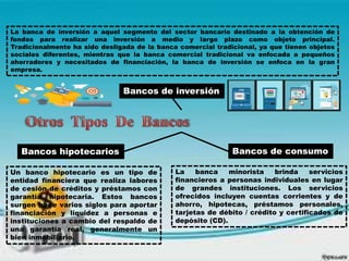 Bancos de inversión
La banca de inversión a aquel segmento del sector bancario destinado a la obtención de
fondos para realizar una inversión a medio y largo plazo como objeto principal.
Tradicionalmente ha sido desligada de la banca comercial tradicional, ya que tienen objetos
sociales diferentes, mientras que la banca comercial tradicional va enfocada a pequeños
ahorradores y necesitados de financiación, la banca de inversión se enfoca en la gran
empresa.
Bancos hipotecarios Bancos de consumo
La banca minorista brinda servicios
financieros a personas individuales en lugar
de grandes instituciones. Los servicios
ofrecidos incluyen cuentas corrientes y de
ahorro, hipotecas, préstamos personales,
tarjetas de débito / crédito y certificados de
depósito (CD).
Un banco hipotecario es un tipo de
entidad financiera que realiza labores
de cesión de créditos y préstamos con
garantía hipotecaria. Estos bancos
surgen hace varios siglos para aportar
financiación y liquidez a personas e
instituciones a cambio del respaldo de
una garantía real, generalmente un
bien inmobiliario.
 