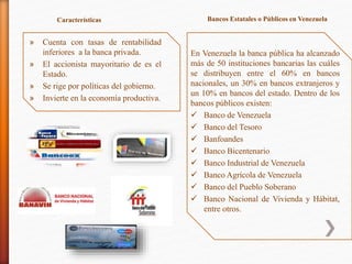» Cuenta con tasas de rentabilidad
inferiores a la banca privada.
» El accionista mayoritario de es el
Estado.
» Se rige por políticas del gobierno.
» Invierte en la economía productiva.
Características Bancos Estatales o Públicos en Venezuela
En Venezuela la banca pública ha alcanzado
más de 50 instituciones bancarias las cuáles
se distribuyen entre el 60% en bancos
nacionales, un 30% en bancos extranjeros y
un 10% en bancos del estado. Dentro de los
bancos públicos existen:
 Banco de Venezuela
 Banco del Tesoro
 Banfoandes
 Banco Bicentenario
 Banco Industrial de Venezuela
 Banco Agrícola de Venezuela
 Banco del Pueblo Soberano
 Banco Nacional de Vivienda y Hábitat,
entre otros.
 