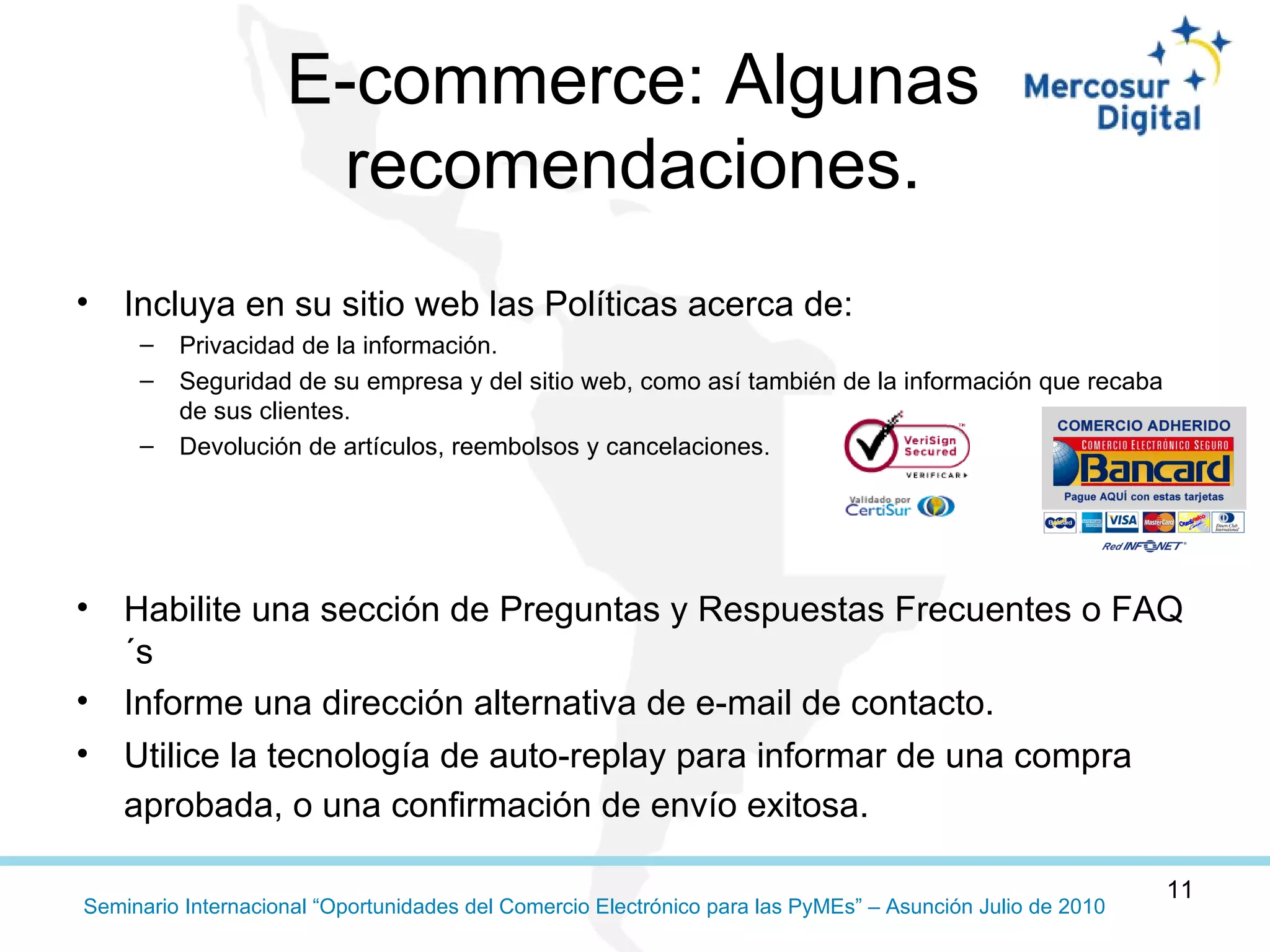 E-commerce: Algunas recomendaciones. Incluya en su sitio web las Políticas acerca de: Privacidad de la información.  Seguridad de su empresa y del sitio web, como así también de la información que recaba de sus clientes. Devolución de artículos, reembolsos y cancelaciones. Habilite una sección de Preguntas y Respuestas Frecuentes o FAQ´s Informe una dirección alternativa de e-mail de contacto. Utilice la tecnología de auto-replay para informar de una compra aprobada, o una confirmación de envío exitosa. 