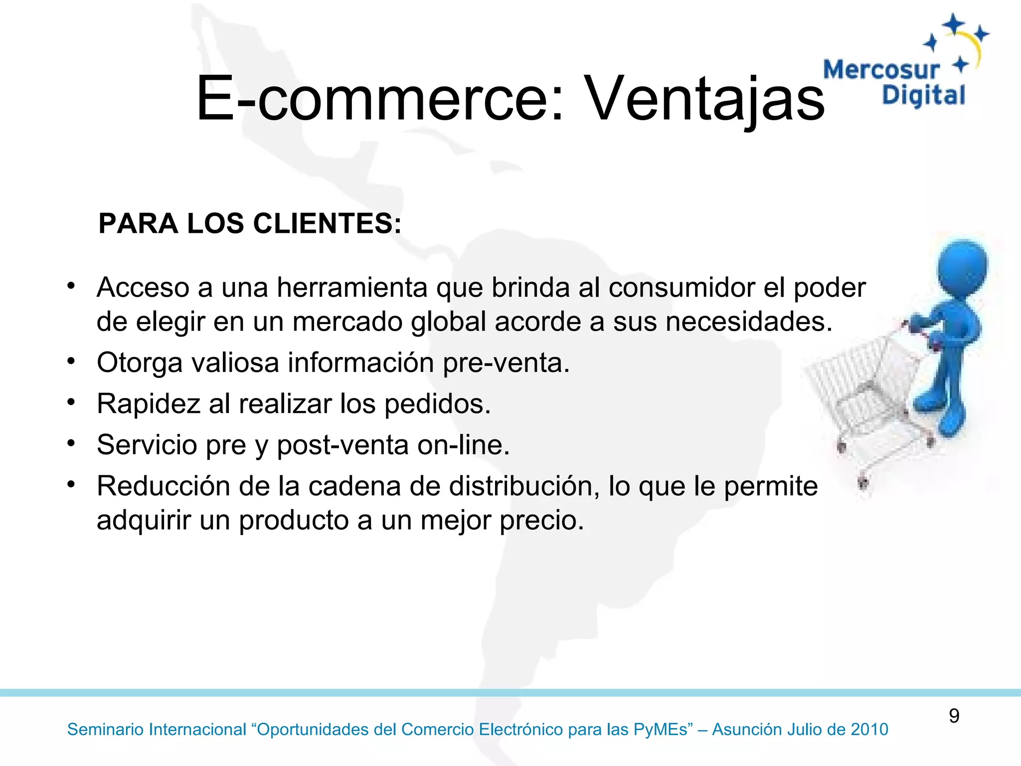 Acceso a una herramienta que brinda al consumidor el poder de elegir en un mercado global acorde a sus necesidades.  Otorga valiosa información pre-venta. Rapidez al realizar los pedidos.  Servicio pre y post-venta on-line.  Reducción de la cadena de distribución, lo que le permite adquirir un producto a un mejor precio.  E-commerce: Ventajas PARA LOS CLIENTES:  