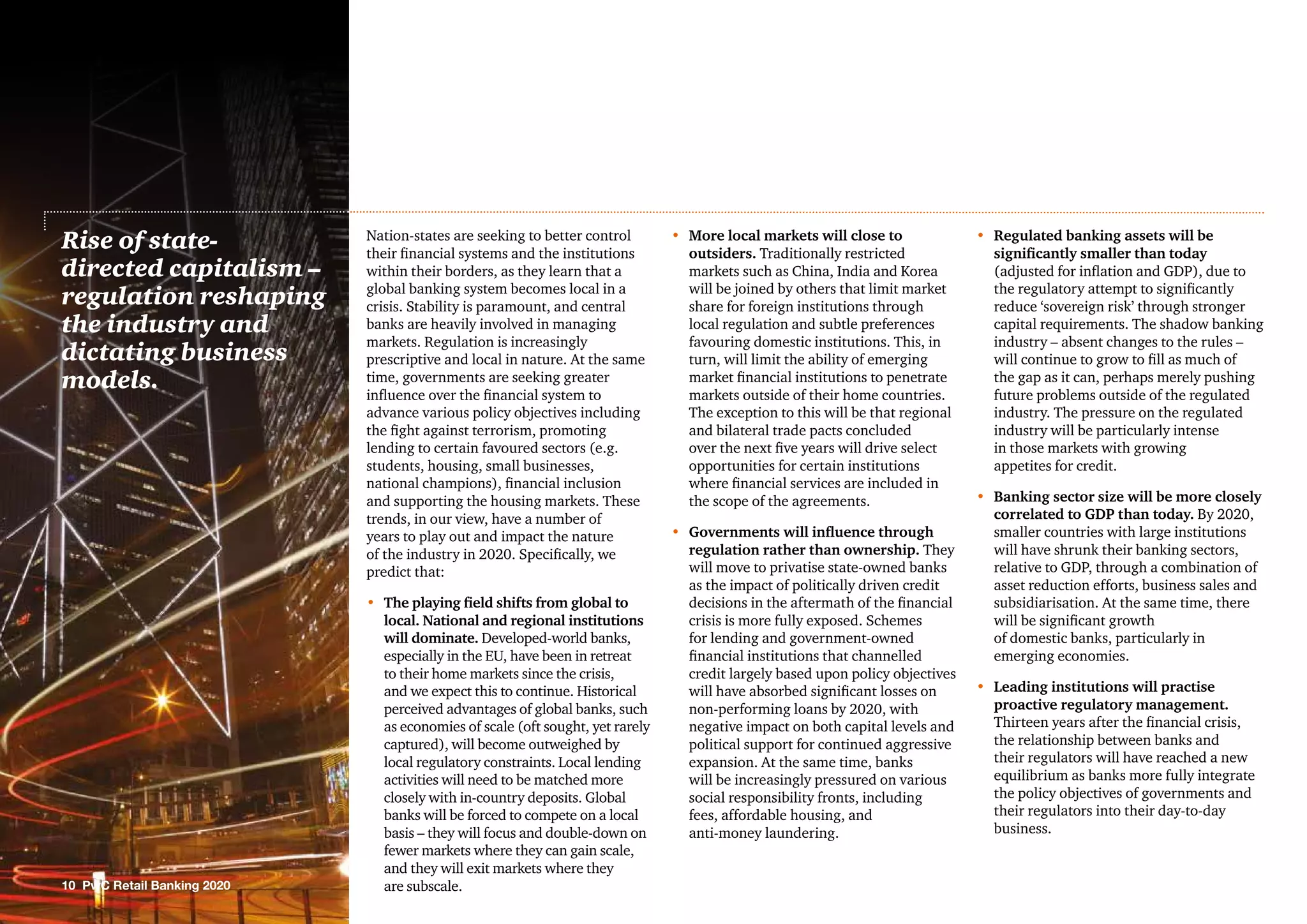 10 PwC Retail Banking 2020
Nation-states are seeking to better control
their financial systems and the institutions
within their borders, as they learn that a
global banking system becomes local in a
crisis. Stability is paramount, and central
banks are heavily involved in managing
markets. Regulation is increasingly
prescriptive and local in nature. At the same
time, governments are seeking greater
influence over the financial system to
advance various policy objectives including
the fight against terrorism, promoting
lending to certain favoured sectors (e.g.
students, housing, small businesses,
national champions), financial inclusion
and supporting the housing markets. These
trends, in our view, have a number of
years to play out and impact the nature
of the industry in 2020. Specifically, we
predict that:
•	The playing field shifts from global to
local. National and regional institutions
will dominate. Developed-world banks,
especially in the EU, have been in retreat
to their home markets since the crisis,
and we expect this to continue. Historical
perceived advantages of global banks, such
as economies of scale (oft sought, yet rarely
captured), will become outweighed by
local regulatory constraints. Local lending
activities will need to be matched more
closely with in-country deposits. Global
banks will be forced to compete on a local
basis – they will focus and double-down on
fewer markets where they can gain scale,
and they will exit markets where they
are subscale.
•	More local markets will close to
outsiders. Traditionally restricted
markets such as China, India and Korea
will be joined by others that limit market
share for foreign institutions through
local regulation and subtle preferences
favouring domestic institutions. This, in
turn, will limit the ability of emerging
market financial institutions to penetrate
markets outside of their home countries.
The exception to this will be that regional
and bilateral trade pacts concluded
over the next five years will drive select
opportunities for certain institutions
where financial services are included in
the scope of the agreements.
•	Governments will influence through
regulation rather than ownership. They
will move to privatise state-owned banks
as the impact of politically driven credit
decisions in the aftermath of the financial
crisis is more fully exposed. Schemes
for lending and government-owned
financial institutions that channelled
credit largely based upon policy objectives
will have absorbed significant losses on
non-performing loans by 2020, with
negative impact on both capital levels and
political support for continued aggressive
expansion. At the same time, banks
will be increasingly pressured on various
social responsibility fronts, including
fees, affordable housing, and
anti-money laundering.
•	Regulated banking assets will be
significantly smaller than today
(adjusted for inflation and GDP), due to
the regulatory attempt to significantly
reduce ‘sovereign risk’ through stronger
capital requirements. The shadow banking
industry – absent changes to the rules –
will continue to grow to fill as much of
the gap as it can, perhaps merely pushing
future problems outside of the regulated
industry. The pressure on the regulated
industry will be particularly intense
in those markets with growing
appetites for credit.
•	 Banking sector size will be more closely
correlated to GDP than today. By 2020,
smaller countries with large institutions
will have shrunk their banking sectors,
relative to GDP, through a combination of
asset reduction efforts, business sales and
subsidiarisation. At the same time, there
will be significant growth
of domestic banks, particularly in
emerging economies.
•	Leading institutions will practise
proactive regulatory management.
Thirteen years after the financial crisis,
the relationship between banks and
their regulators will have reached a new
equilibrium as banks more fully integrate
the policy objectives of governments and
their regulators into their day-to-day
business.
Rise of state-
directed capitalism –
regulation reshaping
the industry and
dictating business
models.
 