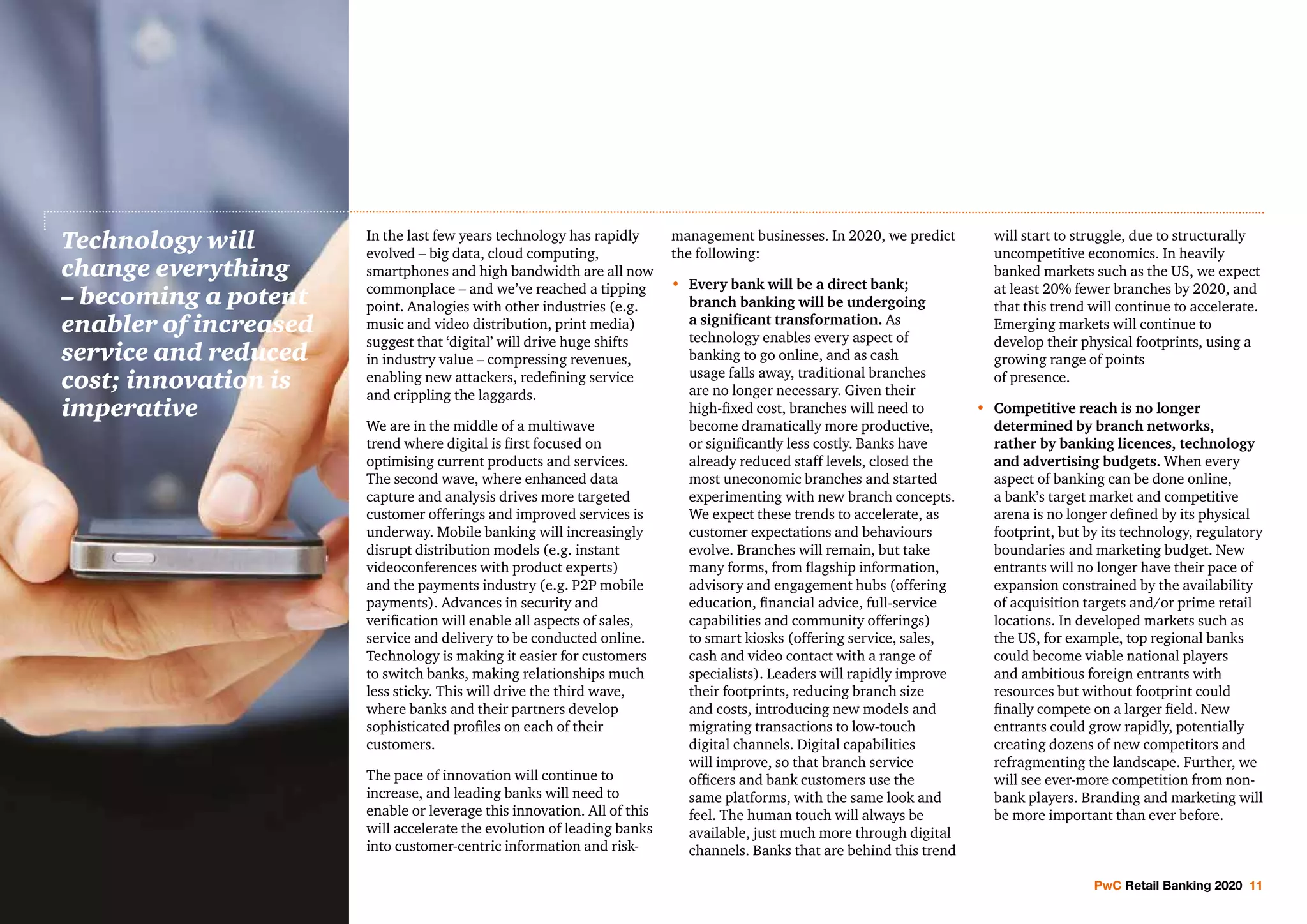 PwC Retail Banking 2020 11
In the last few years technology has rapidly
evolved – big data, cloud computing,
smartphones and high bandwidth are all now
commonplace – and we’ve reached a tipping
point. Analogies with other industries (e.g.
music and video distribution, print media)
suggest that ‘digital’ will drive huge shifts
in industry value – compressing revenues,
enabling new attackers, redefining service
and crippling the laggards.
We are in the middle of a multiwave
trend where digital is first focused on
optimising current products and services.
The second wave, where enhanced data
capture and analysis drives more targeted
customer offerings and improved services is
underway. Mobile banking will increasingly
disrupt distribution models (e.g. instant
videoconferences with product experts)
and the payments industry (e.g. P2P mobile
payments). Advances in security and
verification will enable all aspects of sales,
service and delivery to be conducted online.
Technology is making it easier for customers
to switch banks, making relationships much
less sticky. This will drive the third wave,
where banks and their partners develop
sophisticated profiles on each of their
customers.
The pace of innovation will continue to
increase, and leading banks will need to
enable or leverage this innovation. All of this
will accelerate the evolution of leading banks
into customer-centric information and risk-
management businesses. In 2020, we predict
the following:
•	Every bank will be a direct bank;
branch banking will be undergoing
a significant transformation. As
technology enables every aspect of
banking to go online, and as cash
usage falls away, traditional branches
are no longer necessary. Given their
high-fixed cost, branches will need to
become dramatically more productive,
or significantly less costly. Banks have
already reduced staff levels, closed the
most uneconomic branches and started
experimenting with new branch concepts.
We expect these trends to accelerate, as
customer expectations and behaviours
evolve. Branches will remain, but take
many forms, from flagship information,
advisory and engagement hubs (offering
education, financial advice, full-service
capabilities and community offerings)
to smart kiosks (offering service, sales,
cash and video contact with a range of
specialists). Leaders will rapidly improve
their footprints, reducing branch size
and costs, introducing new models and
migrating transactions to low-touch
digital channels. Digital capabilities
will improve, so that branch service
officers and bank customers use the
same platforms, with the same look and
feel. The human touch will always be
available, just much more through digital
channels. Banks that are behind this trend
will start to struggle, due to structurally
uncompetitive economics. In heavily
banked markets such as the US, we expect
at least 20% fewer branches by 2020, and
that this trend will continue to accelerate.
Emerging markets will continue to
develop their physical footprints, using a
growing range of points
of presence.
•	Competitive reach is no longer
determined by branch networks,
rather by banking licences, technology
and advertising budgets. When every
aspect of banking can be done online,
a bank’s target market and competitive
arena is no longer defined by its physical
footprint, but by its technology, regulatory
boundaries and marketing budget. New
entrants will no longer have their pace of
expansion constrained by the availability
of acquisition targets and/or prime retail
locations. In developed markets such as
the US, for example, top regional banks
could become viable national players
and ambitious foreign entrants with
resources but without footprint could
finally compete on a larger field. New
entrants could grow rapidly, potentially
creating dozens of new competitors and
refragmenting the landscape. Further, we
will see ever-more competition from non-
bank players. Branding and marketing will
be more important than ever before.
Technology will
change everything
– becoming a potent
enabler of increased
service and reduced
cost; innovation is
imperative
 