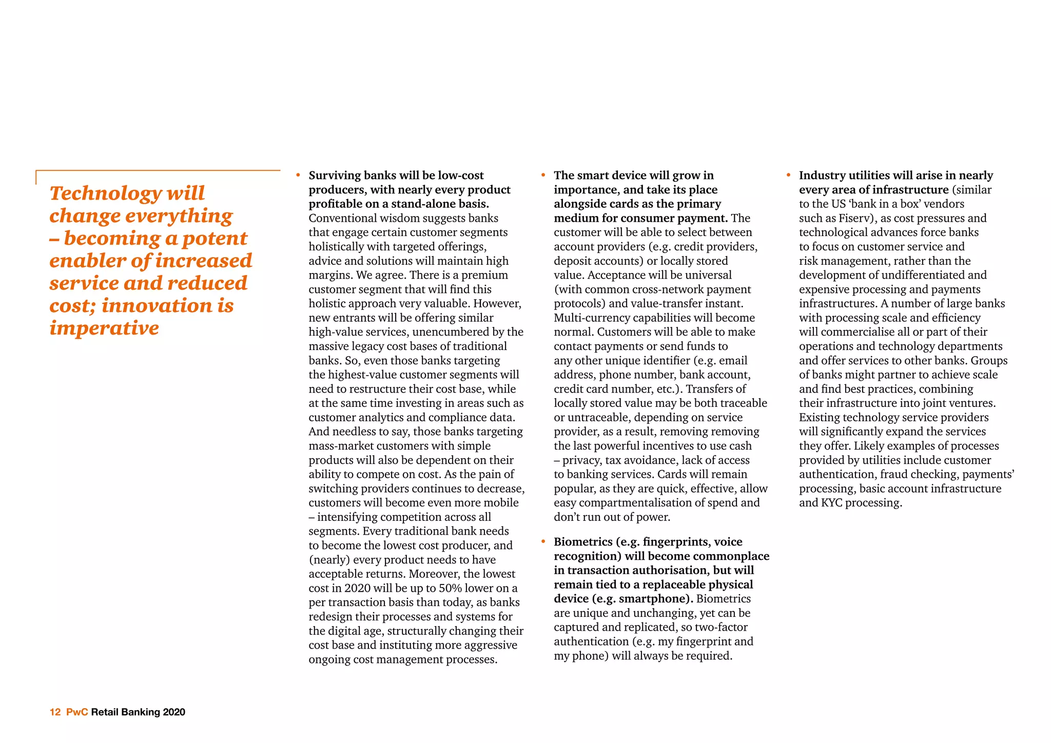 12 PwC Retail Banking 2020
•	 Surviving banks will be low-cost
producers, with nearly every product
profitable on a stand-alone basis.
Conventional wisdom suggests banks
that engage certain customer segments
holistically with targeted offerings,
advice and solutions will maintain high
margins. We agree. There is a premium
customer segment that will find this
holistic approach very valuable. However,
new entrants will be offering similar
high-value services, unencumbered by the
massive legacy cost bases of traditional
banks. So, even those banks targeting
the highest-value customer segments will
need to restructure their cost base, while
at the same time investing in areas such as
customer analytics and compliance data.
And needless to say, those banks targeting
mass-market customers with simple
products will also be dependent on their
ability to compete on cost. As the pain of
switching providers continues to decrease,
customers will become even more mobile
– intensifying competition across all
segments. Every traditional bank needs
to become the lowest cost producer, and
(nearly) every product needs to have
acceptable returns. Moreover, the lowest
cost in 2020 will be up to 50% lower on a
per transaction basis than today, as banks
redesign their processes and systems for
the digital age, structurally changing their
cost base and instituting more aggressive
ongoing cost management processes.
•	The smart device will grow in
importance, and take its place
alongside cards as the primary
medium for consumer payment. The
customer will be able to select between
account providers (e.g. credit providers,
deposit accounts) or locally stored
value. Acceptance will be universal
(with common cross-network payment
protocols) and value-transfer instant.
Multi-currency capabilities will become
normal. Customers will be able to make
contact payments or send funds to
any other unique identifier (e.g. email
address, phone number, bank account,
credit card number, etc.). Transfers of
locally stored value may be both traceable
or untraceable, depending on service
provider, as a result, removing removing
the last powerful incentives to use cash
– privacy, tax avoidance, lack of access
to banking services. Cards will remain
popular, as they are quick, effective, allow
easy compartmentalisation of spend and
don’t run out of power.
•	Biometrics (e.g. fingerprints, voice
recognition) will become commonplace
in transaction authorisation, but will
remain tied to a replaceable physical
device (e.g. smartphone). Biometrics
are unique and unchanging, yet can be
captured and replicated, so two-factor
authentication (e.g. my fingerprint and
my phone) will always be required.
•	 Industry utilities will arise in nearly
every area of infrastructure (similar
to the US ‘bank in a box’ vendors
such as Fiserv), as cost pressures and
technological advances force banks
to focus on customer service and
risk management, rather than the
development of undifferentiated and
expensive processing and payments
infrastructures. A number of large banks
with processing scale and efficiency
will commercialise all or part of their
operations and technology departments
and offer services to other banks. Groups
of banks might partner to achieve scale
and find best practices, combining
their infrastructure into joint ventures.
Existing technology service providers
will significantly expand the services
they offer. Likely examples of processes
provided by utilities include customer
authentication, fraud checking, payments’
processing, basic account infrastructure
and KYC processing.
Technology will
change everything
– becoming a potent
enabler of increased
service and reduced
cost; innovation is
imperative
 