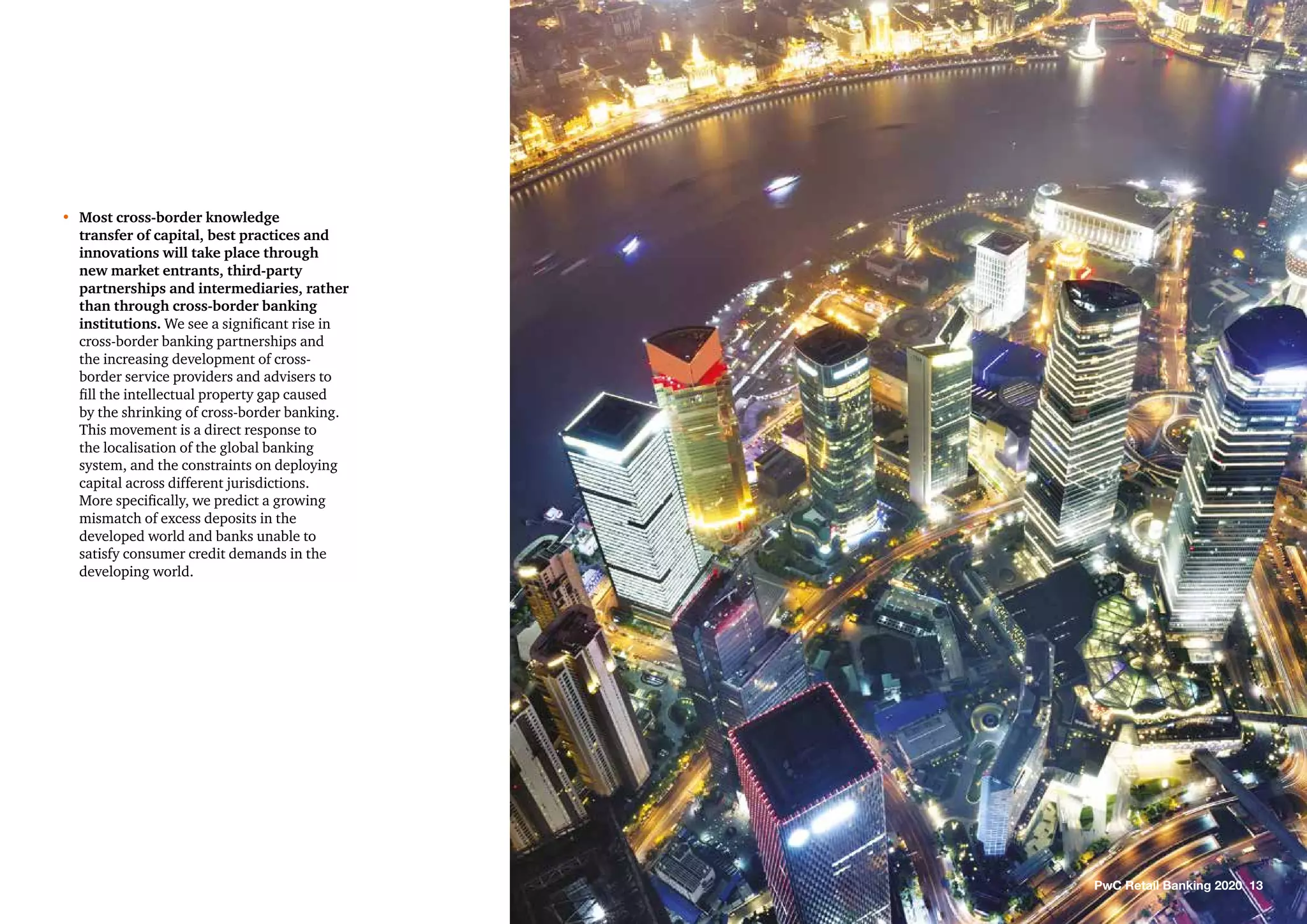 •	Most cross-border knowledge
transfer of capital, best practices and
innovations will take place through
new market entrants, third-party
partnerships and intermediaries, rather
than through cross-border banking
institutions. We see a significant rise in
cross-border banking partnerships and
the increasing development of cross-
border service providers and advisers to
fill the intellectual property gap caused
by the shrinking of cross-border banking.
This movement is a direct response to
the localisation of the global banking
system, and the constraints on deploying
capital across different jurisdictions.
More specifically, we predict a growing
mismatch of excess deposits in the
developed world and banks unable to
satisfy consumer credit demands in the
developing world.
PwC Retail Banking 2020 13
 