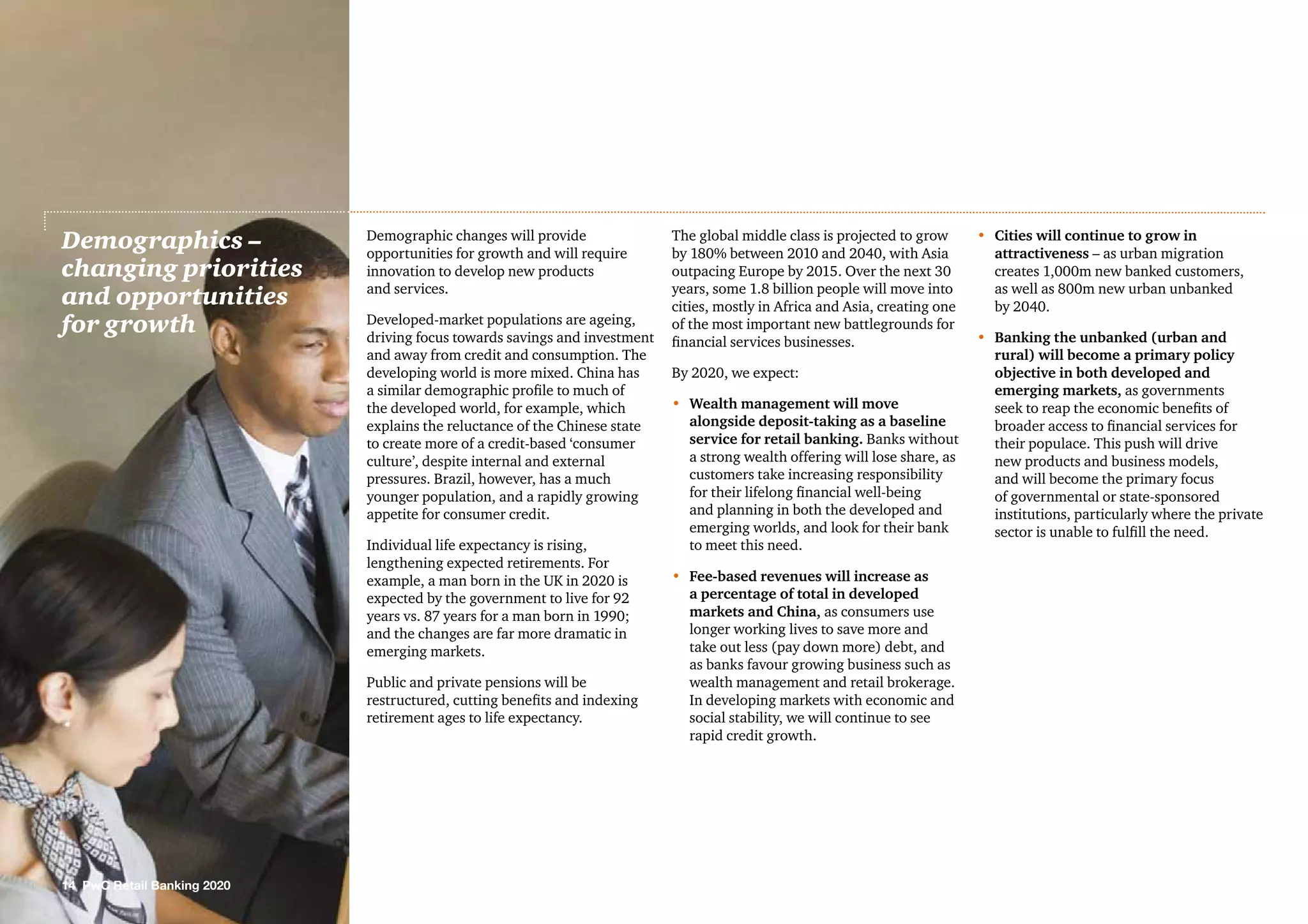 Demographic changes will provide
opportunities for growth and will require
innovation to develop new products
and services.
Developed-market populations are ageing,
driving focus towards savings and investment
and away from credit and consumption. The
developing world is more mixed. China has
a similar demographic profile to much of
the developed world, for example, which
explains the reluctance of the Chinese state
to create more of a credit-based ‘consumer
culture’, despite internal and external
pressures. Brazil, however, has a much
younger population, and a rapidly growing
appetite for consumer credit.
Individual life expectancy is rising,
lengthening expected retirements. For
example, a man born in the UK in 2020 is
expected by the government to live for 92
years vs. 87 years for a man born in 1990;
and the changes are far more dramatic in
emerging markets.
Public and private pensions will be
restructured, cutting benefits and indexing
retirement ages to life expectancy.
The global middle class is projected to grow
by 180% between 2010 and 2040, with Asia
outpacing Europe by 2015. Over the next 30
years, some 1.8 billion people will move into
cities, mostly in Africa and Asia, creating one
of the most important new battlegrounds for
financial services businesses.
By 2020, we expect:
•	Wealth management will move
alongside deposit-taking as a baseline
service for retail banking. Banks without
a strong wealth offering will lose share, as
customers take increasing responsibility
for their lifelong financial well-being
and planning in both the developed and
emerging worlds, and look for their bank
to meet this need.
•	 Fee-based revenues will increase as
a percentage of total in developed
markets and China, as consumers use
longer working lives to save more and
take out less (pay down more) debt, and
as banks favour growing business such as
wealth management and retail brokerage.
In developing markets with economic and
social stability, we will continue to see
rapid credit growth.
•	 Cities will continue to grow in
attractiveness – as urban migration
creates 1,000m new banked customers,
as well as 800m new urban unbanked
by 2040.
•	Banking the unbanked (urban and
rural) will become a primary policy
objective in both developed and
emerging markets, as governments
seek to reap the economic benefits of
broader access to financial services for
their populace. This push will drive
new products and business models,
and will become the primary focus
of governmental or state-sponsored
institutions, particularly where the private
sector is unable to fulfill the need.
Demographics –
changing priorities
and opportunities
for growth
14 PwC Retail Banking 2020
 
