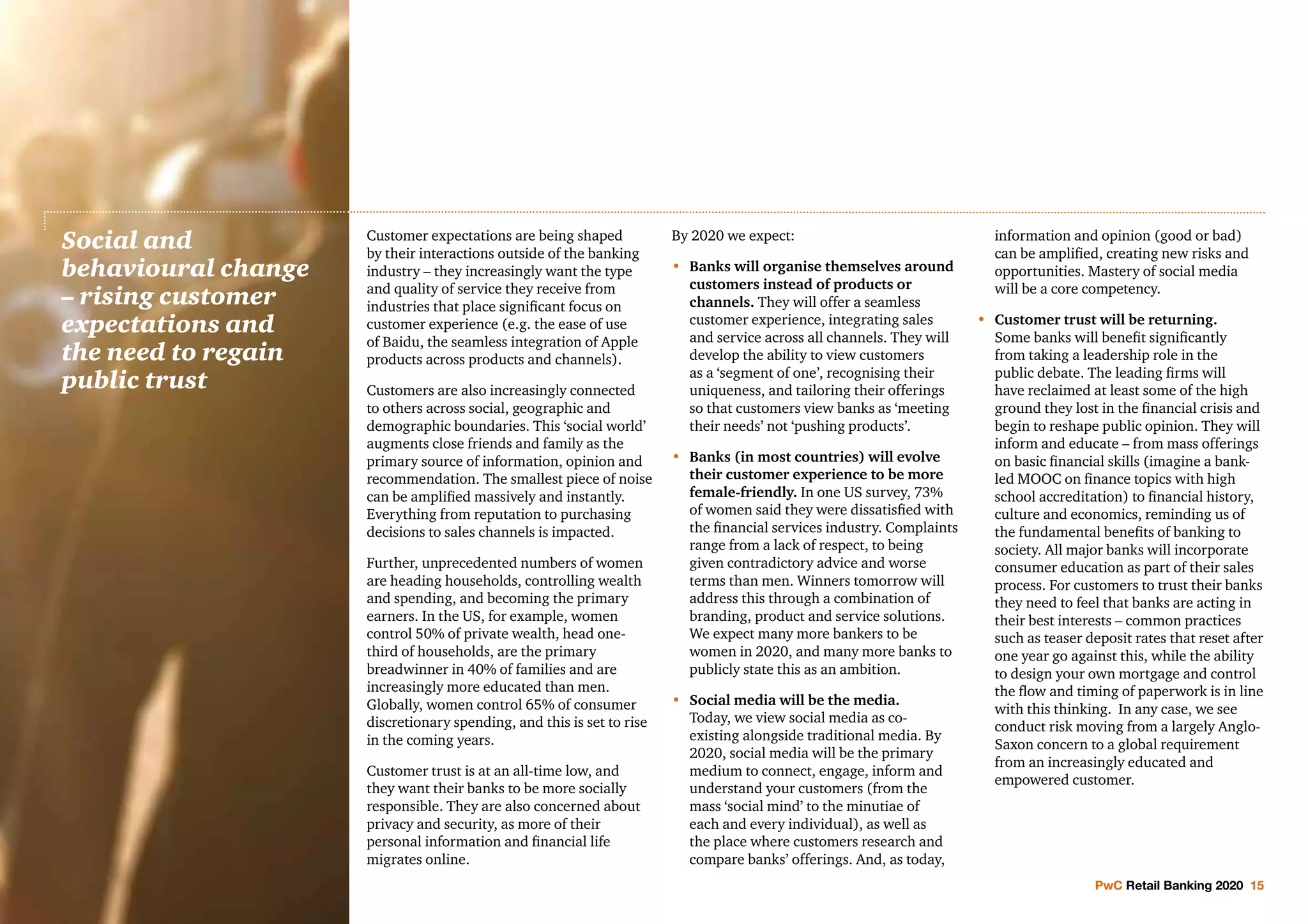 PwC Retail Banking 2020 15
Customer expectations are being shaped
by their interactions outside of the banking
industry – they increasingly want the type
and quality of service they receive from
industries that place significant focus on
customer experience (e.g. the ease of use
of Baidu, the seamless integration of Apple
products across products and channels).
Customers are also increasingly connected
to others across social, geographic and
demographic boundaries. This ‘social world’
augments close friends and family as the
primary source of information, opinion and
recommendation. The smallest piece of noise
can be amplified massively and instantly.
Everything from reputation to purchasing
decisions to sales channels is impacted.
Further, unprecedented numbers of women
are heading households, controlling wealth
and spending, and becoming the primary
earners. In the US, for example, women
control 50% of private wealth, head one-
third of households, are the primary
breadwinner in 40% of families and are
increasingly more educated than men.
Globally, women control 65% of consumer
discretionary spending, and this is set to rise
in the coming years.
Customer trust is at an all-time low, and
they want their banks to be more socially
responsible. They are also concerned about
privacy and security, as more of their
personal information and financial life
migrates online.
By 2020 we expect:
•	Banks will organise themselves around
customers instead of products or
channels. They will offer a seamless
customer experience, integrating sales
and service across all channels. They will
develop the ability to view customers
as a ‘segment of one’, recognising their
uniqueness, and tailoring their offerings
so that customers view banks as ‘meeting
their needs’ not ‘pushing products’.
•	Banks (in most countries) will evolve
their customer experience to be more
female-friendly. In one US survey, 73%
of women said they were dissatisfied with
the financial services industry. Complaints
range from a lack of respect, to being
given contradictory advice and worse
terms than men. Winners tomorrow will
address this through a combination of
branding, product and service solutions.
We expect many more bankers to be
women in 2020, and many more banks to
publicly state this as an ambition.
•	Social media will be the media.
Today, we view social media as co-
existing alongside traditional media. By
2020, social media will be the primary
medium to connect, engage, inform and
understand your customers (from the
mass ‘social mind’ to the minutiae of
each and every individual), as well as
the place where customers research and
compare banks’ offerings. And, as today,
information and opinion (good or bad)
can be amplified, creating new risks and
opportunities. Mastery of social media
will be a core competency.
•	 Customer trust will be returning.
Some banks will benefit significantly
from taking a leadership role in the
public debate. The leading firms will
have reclaimed at least some of the high
ground they lost in the financial crisis and
begin to reshape public opinion. They will
inform and educate – from mass offerings
on basic financial skills (imagine a bank-
led MOOC on finance topics with high
school accreditation) to financial history,
culture and economics, reminding us of
the fundamental benefits of banking to
society. All major banks will incorporate
consumer education as part of their sales
process. For customers to trust their banks
they need to feel that banks are acting in
their best interests – common practices
such as teaser deposit rates that reset after
one year go against this, while the ability
to design your own mortgage and control
the flow and timing of paperwork is in line
with this thinking. In any case, we see
conduct risk moving from a largely Anglo-
Saxon concern to a global requirement
from an increasingly educated and
empowered customer.
Social and
behavioural change
– rising customer
expectations and
the need to regain
public trust
 