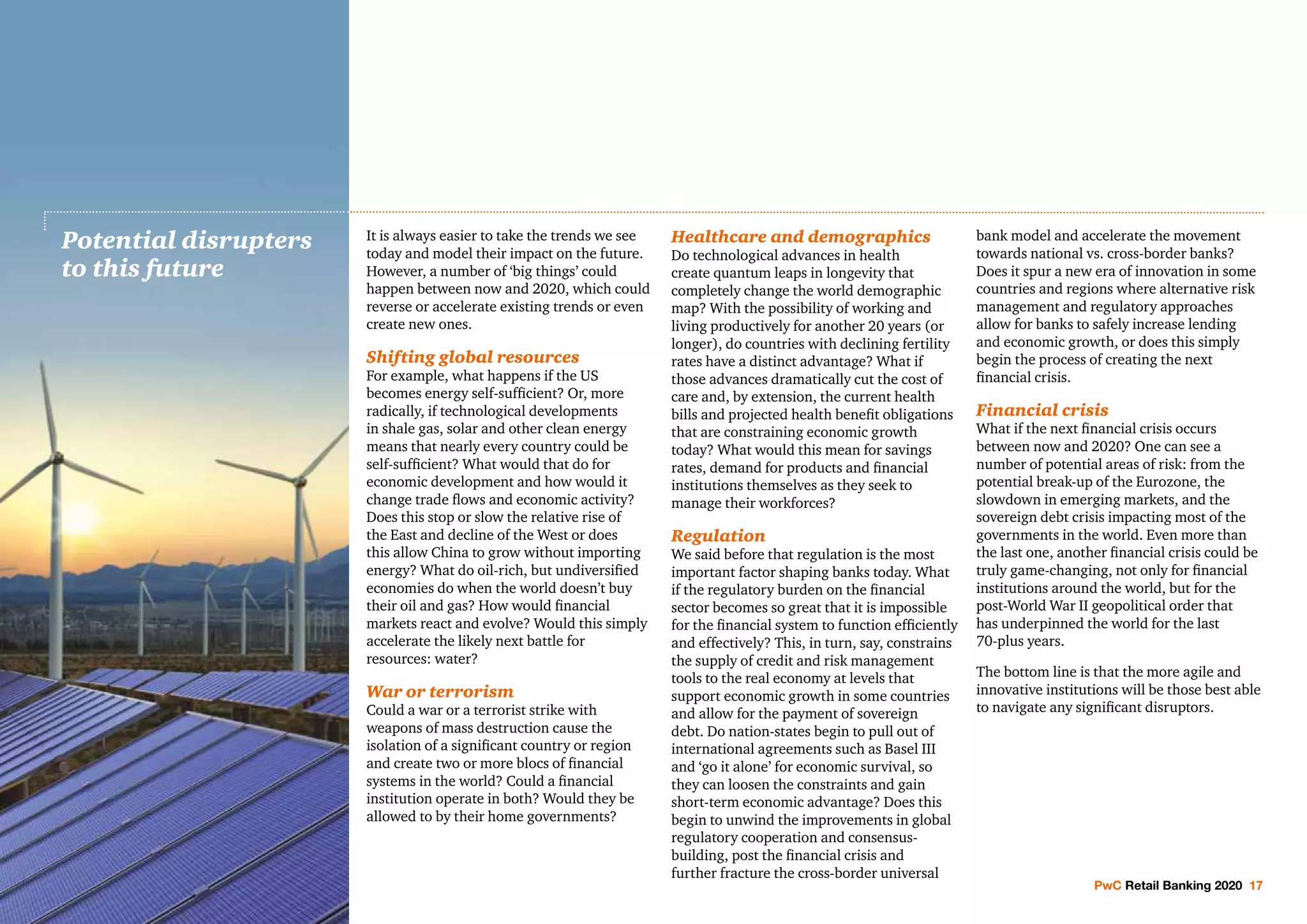 PwC Retail Banking 2020 17
It is always easier to take the trends we see
today and model their impact on the future.
However, a number of ‘big things’ could
happen between now and 2020, which could
reverse or accelerate existing trends or even
create new ones.
Shifting global resources
For example, what happens if the US
becomes energy self-sufficient? Or, more
radically, if technological developments
in shale gas, solar and other clean energy
means that nearly every country could be
self-sufficient? What would that do for
economic development and how would it
change trade flows and economic activity?
Does this stop or slow the relative rise of
the East and decline of the West or does
this allow China to grow without importing
energy? What do oil-rich, but undiversified
economies do when the world doesn’t buy
their oil and gas? How would financial
markets react and evolve? Would this simply
accelerate the likely next battle for
resources: water?
War or terrorism
Could a war or a terrorist strike with
weapons of mass destruction cause the
isolation of a significant country or region
and create two or more blocs of financial
systems in the world? Could a financial
institution operate in both? Would they be
allowed to by their home governments?
Healthcare and demographics
Do technological advances in health
create quantum leaps in longevity that
completely change the world demographic
map? With the possibility of working and
living productively for another 20 years (or
longer), do countries with declining fertility
rates have a distinct advantage? What if
those advances dramatically cut the cost of
care and, by extension, the current health
bills and projected health benefit obligations
that are constraining economic growth
today? What would this mean for savings
rates, demand for products and financial
institutions themselves as they seek to
manage their workforces?
Regulation
We said before that regulation is the most
important factor shaping banks today. What
if the regulatory burden on the financial
sector becomes so great that it is impossible
for the financial system to function efficiently
and effectively? This, in turn, say, constrains
the supply of credit and risk management
tools to the real economy at levels that
support economic growth in some countries
and allow for the payment of sovereign
debt. Do nation-states begin to pull out of
international agreements such as Basel III
and ‘go it alone’ for economic survival, so
they can loosen the constraints and gain
short-term economic advantage? Does this
begin to unwind the improvements in global
regulatory cooperation and consensus-
building, post the financial crisis and
further fracture the cross-border universal
bank model and accelerate the movement
towards national vs. cross-border banks?
Does it spur a new era of innovation in some
countries and regions where alternative risk
management and regulatory approaches
allow for banks to safely increase lending
and economic growth, or does this simply
begin the process of creating the next
financial crisis.
Financial crisis
What if the next financial crisis occurs
between now and 2020? One can see a
number of potential areas of risk: from the
potential break-up of the Eurozone, the
slowdown in emerging markets, and the
sovereign debt crisis impacting most of the
governments in the world. Even more than
the last one, another financial crisis could be
truly game-changing, not only for financial
institutions around the world, but for the
post-World War II geopolitical order that
has underpinned the world for the last
70-plus years.
The bottom line is that the more agile and
innovative institutions will be those best able
to navigate any significant disruptors.
Potential disrupters
to this future
 