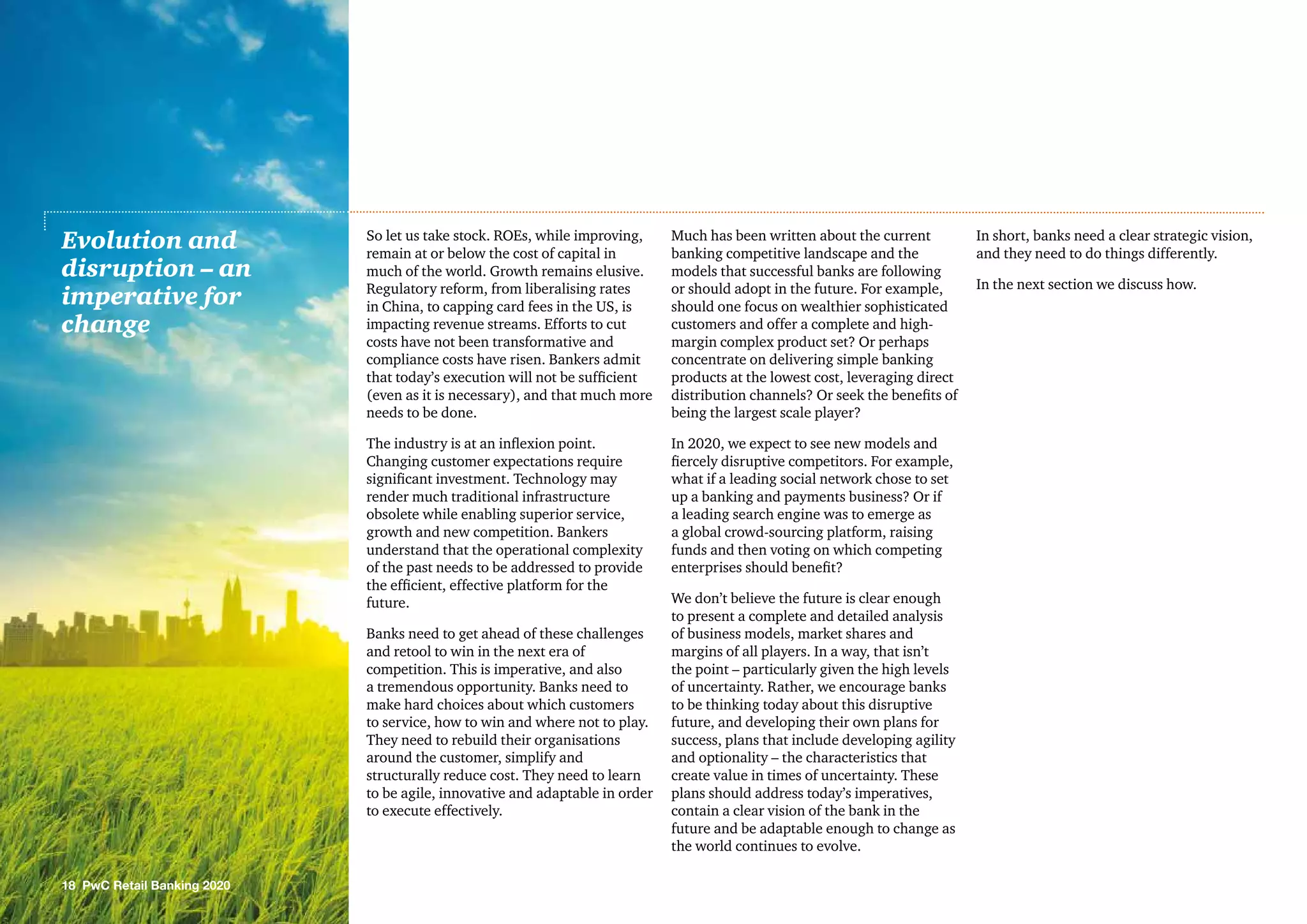 So let us take stock. ROEs, while improving,
remain at or below the cost of capital in
much of the world. Growth remains elusive.
Regulatory reform, from liberalising rates
in China, to capping card fees in the US, is
impacting revenue streams. Efforts to cut
costs have not been transformative and
compliance costs have risen. Bankers admit
that today’s execution will not be sufficient
(even as it is necessary), and that much more
needs to be done.
The industry is at an inflexion point.
Changing customer expectations require
significant investment. Technology may
render much traditional infrastructure
obsolete while enabling superior service,
growth and new competition. Bankers
understand that the operational complexity
of the past needs to be addressed to provide
the efficient, effective platform for the
future.
Banks need to get ahead of these challenges
and retool to win in the next era of
competition. This is imperative, and also
a tremendous opportunity. Banks need to
make hard choices about which customers
to service, how to win and where not to play.
They need to rebuild their organisations
around the customer, simplify and
structurally reduce cost. They need to learn
to be agile, innovative and adaptable in order
to execute effectively.
Much has been written about the current
banking competitive landscape and the
models that successful banks are following
or should adopt in the future. For example,
should one focus on wealthier sophisticated
customers and offer a complete and high-
margin complex product set? Or perhaps
concentrate on delivering simple banking
products at the lowest cost, leveraging direct
distribution channels? Or seek the benefits of
being the largest scale player?
In 2020, we expect to see new models and
fiercely disruptive competitors. For example,
what if a leading social network chose to set
up a banking and payments business? Or if
a leading search engine was to emerge as
a global crowd-sourcing platform, raising
funds and then voting on which competing
enterprises should benefit?
We don’t believe the future is clear enough
to present a complete and detailed analysis
of business models, market shares and
margins of all players. In a way, that isn’t
the point – particularly given the high levels
of uncertainty. Rather, we encourage banks
to be thinking today about this disruptive
future, and developing their own plans for
success, plans that include developing agility
and optionality – the characteristics that
create value in times of uncertainty. These
plans should address today’s imperatives,
contain a clear vision of the bank in the
future and be adaptable enough to change as
the world continues to evolve.
In short, banks need a clear strategic vision,
and they need to do things differently.
In the next section we discuss how.
Evolution and
disruption – an
imperative for
change
18 PwC Retail Banking 2020
 