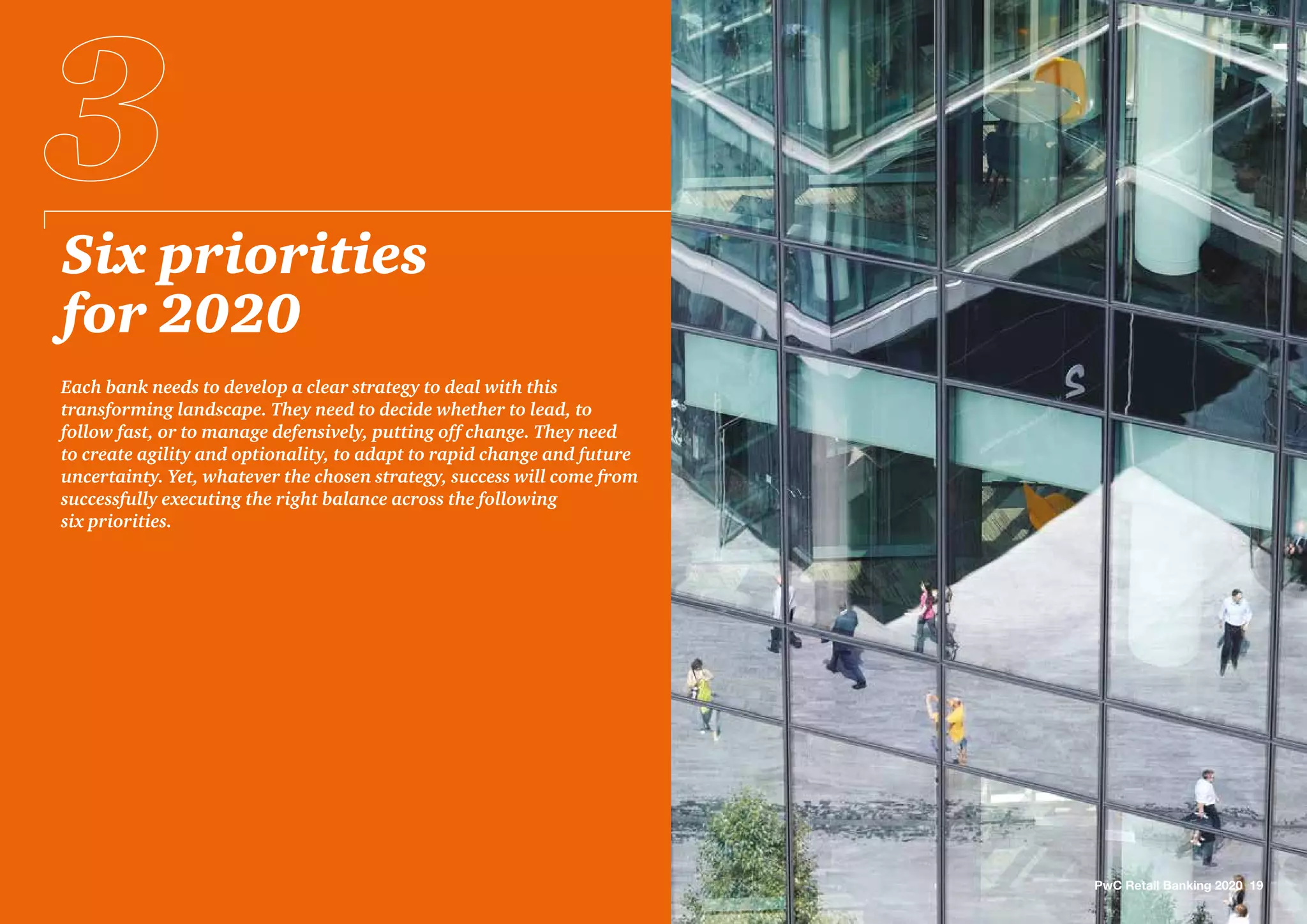 Six priorities
for 2020
Each bank needs to develop a clear strategy to deal with this
transforming landscape. They need to decide whether to lead, to
follow fast, or to manage defensively, putting off change. They need
to create agility and optionality, to adapt to rapid change and future
uncertainty. Yet, whatever the chosen strategy, success will come from
successfully executing the right balance across the following
six priorities.
PwC Retail Banking 2020 19
 