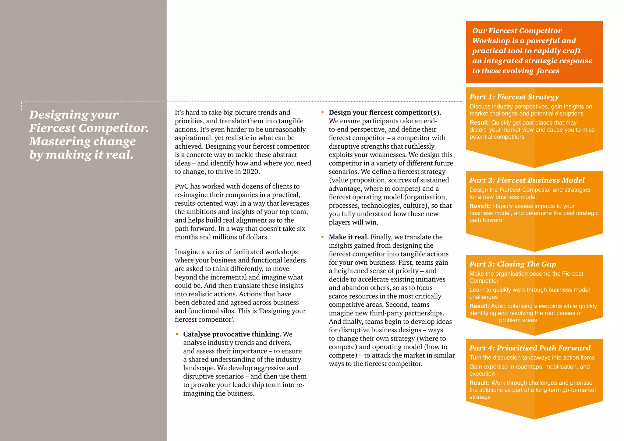It’s hard to take big-picture trends and
priorities, and translate them into tangible
actions. It’s even harder to be unreasonably
aspirational, yet realistic in what can be
achieved. Designing your fiercest competitor
is a concrete way to tackle these abstract
ideas – and identify how and where you need
to change, to thrive in 2020.
PwC has worked with dozens of clients to
re-imagine their companies in a practical,
results-oriented way. In a way that leverages
the ambitions and insights of your top team,
and helps build real alignment as to the
path forward. In a way that doesn’t take six
months and millions of dollars.
Imagine a series of facilitated workshops
where your business and functional leaders
are asked to think differently, to move
beyond the incremental and imagine what
could be. And then translate these insights
into realistic actions. Actions that have
been debated and agreed across business
and functional silos. This is ‘Designing your
fiercest competitor’.
•	 Catalyse provocative thinking. We
analyse industry trends and drivers,
and assess their importance – to ensure
a shared understanding of the industry
landscape. We develop aggressive and
disruptive scenarios – and then use them
to provoke your leadership team into re-
imagining the business.
•	Design your fiercest competitor(s).
We ensure participants take an end-
to-end perspective, and define their
fiercest competitor – a competitor with
disruptive strengths that ruthlessly
exploits your weaknesses. We design this
competitor in a variety of different future
scenarios. We define a fiercest strategy
(value proposition, sources of sustained
advantage, where to compete) and a
fiercest operating model (organisation,
processes, technologies, culture), so that
you fully understand how these new
players will win.
•	Make it real. Finally, we translate the
insights gained from designing the
fiercest competitor into tangible actions
for your own business. First, teams gain
a heightened sense of priority – and
decide to accelerate existing initiatives
and abandon others, so as to focus
scarce resources in the most critically
competitive areas. Second, teams
imagine new third-party partnerships.
And finally, teams begin to develop ideas
for disruptive business designs – ways
to change their own strategy (where to
compete) and operating model (how to
compete) – to attack the market in similar
ways to the fiercest competitor.
Designing your
Fiercest Competitor.
Mastering change
by making it real.
Part 1: Fiercest Strategy
Discuss industry perspectives, gain insights on
market challenges and potential disruptions
Result: Quickly get past biases that may
distort your market view and cause you to miss
potential competitors
Our Fiercest Competitor
Workshop is a powerful and
practical tool to rapidly craft
an integrated strategic response
to these evolving forces
Part 2: Fiercest Business Model
Design the Fiercest Competitor and strategies
for a new business model
Result: Rapidly assess impacts to your
business model, and determine the best strategic
path forward
Part 3: Closing The Gap
Make the organisation become the Fiercest
Competitor
Learn to quickly work through business model
challenges
Result: Avoid polarising viewpoints while quickly
identifying and resolving the root causes of
problem areas
Part 4: Prioritised Path Forward
Turn the discussion takeaways into action items
Gain expertise in roadmaps, mobilisation, and
execution
Result: Work through challenges and prioritise
the solutions as part of a long-term go-to-market
strategy
 