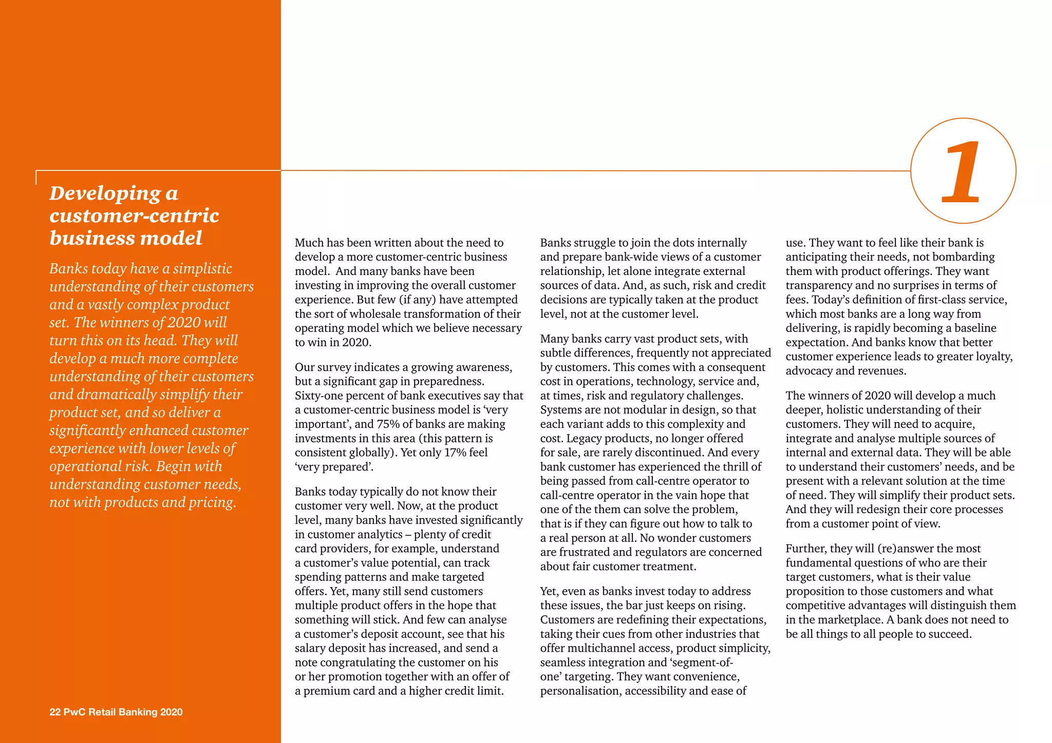 Much has been written about the need to
develop a more customer-centric business
model. And many banks have been
investing in improving the overall customer
experience. But few (if any) have attempted
the sort of wholesale transformation of their
operating model which we believe necessary
to win in 2020.
Our survey indicates a growing awareness,
but a significant gap in preparedness.
Sixty-one percent of bank executives say that
a customer-centric business model is ‘very
important’, and 75% of banks are making
investments in this area (this pattern is
consistent globally). Yet only 17% feel
‘very prepared’.
Banks today typically do not know their
customer very well. Now, at the product
level, many banks have invested significantly
in customer analytics – plenty of credit
card providers, for example, understand
a customer’s value potential, can track
spending patterns and make targeted
offers. Yet, many still send customers
multiple product offers in the hope that
something will stick. And few can analyse
a customer’s deposit account, see that his
salary deposit has increased, and send a
note congratulating the customer on his
or her promotion together with an offer of
a premium card and a higher credit limit.
Banks struggle to join the dots internally
and prepare bank-wide views of a customer
relationship, let alone integrate external
sources of data. And, as such, risk and credit
decisions are typically taken at the product
level, not at the customer level.
Many banks carry vast product sets, with
subtle differences, frequently not appreciated
by customers. This comes with a consequent
cost in operations, technology, service and,
at times, risk and regulatory challenges.
Systems are not modular in design, so that
each variant adds to this complexity and
cost. Legacy products, no longer offered
for sale, are rarely discontinued. And every
bank customer has experienced the thrill of
being passed from call-centre operator to
call-centre operator in the vain hope that
one of the them can solve the problem,
that is if they can figure out how to talk to
a real person at all. No wonder customers
are frustrated and regulators are concerned
about fair customer treatment.
Yet, even as banks invest today to address
these issues, the bar just keeps on rising.
Customers are redefining their expectations,
taking their cues from other industries that
offer multichannel access, product simplicity,
seamless integration and ‘segment-of-
one’ targeting. They want convenience,
personalisation, accessibility and ease of
use. They want to feel like their bank is
anticipating their needs, not bombarding
them with product offerings. They want
transparency and no surprises in terms of
fees. Today’s definition of first-class service,
which most banks are a long way from
delivering, is rapidly becoming a baseline
expectation. And banks know that better
customer experience leads to greater loyalty,
advocacy and revenues.
The winners of 2020 will develop a much
deeper, holistic understanding of their
customers. They will need to acquire,
integrate and analyse multiple sources of
internal and external data. They will be able
to understand their customers’ needs, and be
present with a relevant solution at the time
of need. They will simplify their product sets.
And they will redesign their core processes
from a customer point of view.
Further, they will (re)answer the most
fundamental questions of who are their
target customers, what is their value
proposition to those customers and what
competitive advantages will distinguish them
in the marketplace. A bank does not need to
be all things to all people to succeed.
Developing a
customer-centric
business model
Banks today have a simplistic
understanding of their customers
and a vastly complex product
set. The winners of 2020 will
turn this on its head. They will
develop a much more complete
understanding of their customers
and dramatically simplify their
product set, and so deliver a
significantly enhanced customer
experience with lower levels of
operational risk. Begin with
understanding customer needs,
not with products and pricing.
22 PwC Retail Banking 2020
1
 