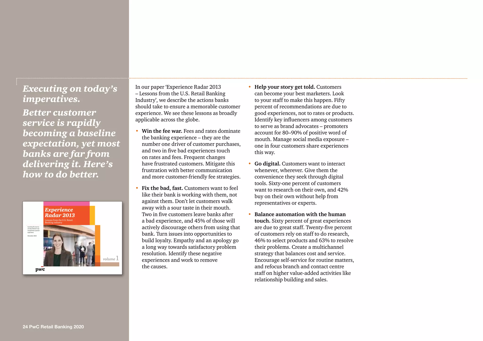 In our paper ‘Experience Radar 2013
– Lessons from the U.S. Retail Banking
Industry’, we describe the actions banks
should take to ensure a memorable customer
experience. We see these lessons as broadly
applicable across the globe.
•	Win the fee war. Fees and rates dominate
the banking experience – they are the
number one driver of customer purchases,
and two in five bad experiences touch
on rates and fees. Frequent changes
have frustrated customers. Mitigate this
frustration with better communication
and more customer-friendly fee strategies.
•	 Fix the bad, fast. Customers want to feel
like their bank is working with them, not
against them. Don’t let customers walk
away with a sour taste in their mouth.
Two in five customers leave banks after
a bad experience, and 45% of those will
actively discourage others from using that
bank. Turn issues into opportunities to
build loyalty. Empathy and an apology go
a long way towards satisfactory problem
resolution. Identify these negative
experiences and work to remove
the causes.
•	 Help your story get told. Customers
can become your best marketers. Look
to your staff to make this happen. Fifty
percent of recommendations are due to
good experiences, not to rates or products.
Identify key influencers among customers
to serve as brand advocates – promoters
account for 80–90% of positive word of
mouth. Manage social media exposure –
one in four customers share experiences
this way.
•	Go digital. Customers want to interact
whenever, wherever. Give them the
convenience they seek through digital
tools. Sixty-one percent of customers
want to research on their own, and 42%
buy on their own without help from
representatives or experts.
•	Balance automation with the human
touch. Sixty percent of great experiences
are due to great staff. Twenty-five percent
of customers rely on staff to do research,
46% to select products and 63% to resolve
their problems. Create a multichannel
strategy that balances cost and service.
Encourage self-service for routine matters,
and refocus branch and contact centre
staff on higher value-added activities like
relationship building and sales.
Executing on today’s
imperatives.
Better customer
service is rapidly
becoming a baseline
expectation, yet most
banks are far from
delivering it. Here’s
how to do better.
24 PwC Retail Banking 2020
volume1
Locating the sources
of value behind truly
exceptional customer
experience
November 2012
Experience
Radar 2013
Lessons from the U.S. Retail
Banking industry
 