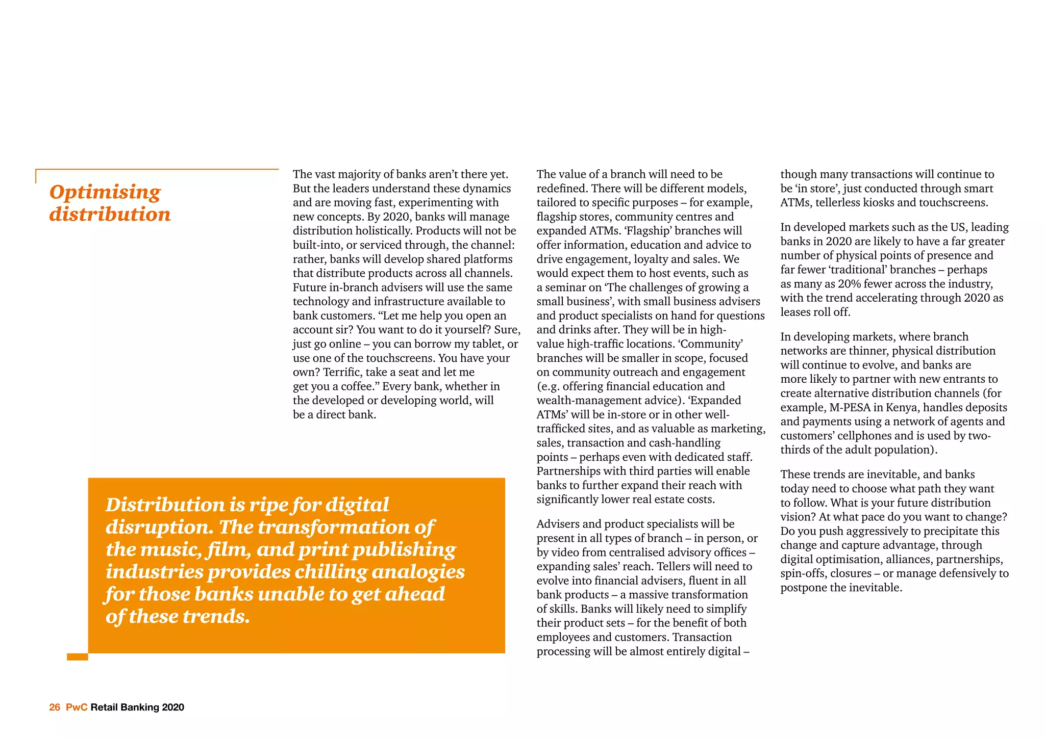 26 PwC Retail Banking 2020
The vast majority of banks aren’t there yet.
But the leaders understand these dynamics
and are moving fast, experimenting with
new concepts. By 2020, banks will manage
distribution holistically. Products will not be
built-into, or serviced through, the channel:
rather, banks will develop shared platforms
that distribute products across all channels.
Future in-branch advisers will use the same
technology and infrastructure available to
bank customers. “Let me help you open an
account sir? You want to do it yourself? Sure,
just go online – you can borrow my tablet, or
use one of the touchscreens. You have your
own? Terrific, take a seat and let me
get you a coffee.” Every bank, whether in
the developed or developing world, will
be a direct bank.
The value of a branch will need to be
redefined. There will be different models,
tailored to specific purposes – for example,
flagship stores, community centres and
expanded ATMs. ‘Flagship’ branches will
offer information, education and advice to
drive engagement, loyalty and sales. We
would expect them to host events, such as
a seminar on ‘The challenges of growing a
small business’, with small business advisers
and product specialists on hand for questions
and drinks after. They will be in high-
value high-traffic locations. ‘Community’
branches will be smaller in scope, focused
on community outreach and engagement
(e.g. offering financial education and
wealth-management advice). ‘Expanded
ATMs’ will be in-store or in other well-
trafficked sites, and as valuable as marketing,
sales, transaction and cash-handling
points – perhaps even with dedicated staff.
Partnerships with third parties will enable
banks to further expand their reach with
significantly lower real estate costs.
Advisers and product specialists will be
present in all types of branch – in person, or
by video from centralised advisory offices –
expanding sales’ reach. Tellers will need to
evolve into financial advisers, fluent in all
bank products – a massive transformation
of skills. Banks will likely need to simplify
their product sets – for the benefit of both
employees and customers. Transaction
processing will be almost entirely digital –
though many transactions will continue to
be ‘in store’, just conducted through smart
ATMs, tellerless kiosks and touchscreens.
In developed markets such as the US, leading
banks in 2020 are likely to have a far greater
number of physical points of presence and
far fewer ‘traditional’ branches – perhaps
as many as 20% fewer across the industry,
with the trend accelerating through 2020 as
leases roll off.
In developing markets, where branch
networks are thinner, physical distribution
will continue to evolve, and banks are
more likely to partner with new entrants to
create alternative distribution channels (for
example, M-PESA in Kenya, handles deposits
and payments using a network of agents and
customers’ cellphones and is used by two-
thirds of the adult population).
These trends are inevitable, and banks
today need to choose what path they want
to follow. What is your future distribution
vision? At what pace do you want to change?
Do you push aggressively to precipitate this
change and capture advantage, through
digital optimisation, alliances, partnerships,
spin-offs, closures – or manage defensively to
postpone the inevitable.
Optimising
distribution
Distribution is ripe for digital
disruption. The transformation of
the music, film, and print publishing
industries provides chilling analogies
for those banks unable to get ahead
of these trends.
 