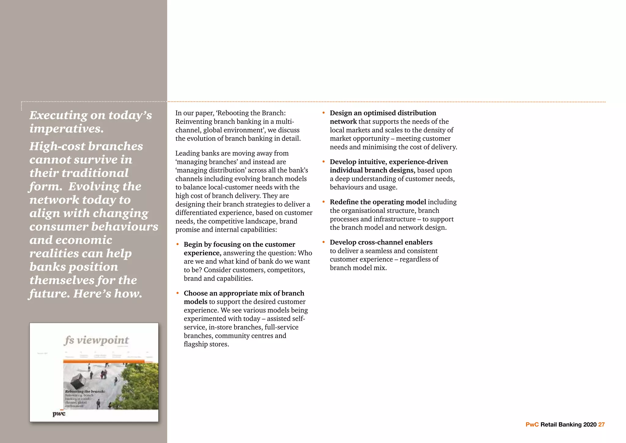 In our paper, ‘Rebooting the Branch:
Reinventing branch banking in a multi-
channel, global environment’, we discuss
the evolution of branch banking in detail.
Leading banks are moving away from
‘managing branches’ and instead are
‘managing distribution’ across all the bank’s
channels including evolving branch models
to balance local-customer needs with the
high cost of branch delivery. They are
designing their branch strategies to deliver a
differentiated experience, based on customer
needs, the competitive landscape, brand
promise and internal capabilities:
•	 Begin by focusing on the customer
experience, answering the question: Who
are we and what kind of bank do we want
to be? Consider customers, competitors,
brand and capabilities.
•	Choose an appropriate mix of branch
models to support the desired customer
experience. We see various models being
experimented with today – assisted self-
service, in-store branches, full-service
branches, community centres and
flagship stores.
•	Design an optimised distribution
network that supports the needs of the
local markets and scales to the density of
market opportunity – meeting customer
needs and minimising the cost of delivery.
•	Develop intuitive, experience-driven
individual branch designs, based upon
a deep understanding of customer needs,
behaviours and usage.
•	Redefine the operating model including
the organisational structure, branch
processes and infrastructure – to support
the branch model and network design.
•	Develop cross-channel enablers
to deliver a seamless and consistent
customer experience – regardless of
branch model mix.
Executing on today’s
imperatives.
High-cost branches
cannot survive in
their traditional
form. Evolving the
network today to
align with changing
consumer behaviours
and economic
realities can help
banks position
themselves for the
future. Here’s how.
PwC Retail Banking 2020 27
 