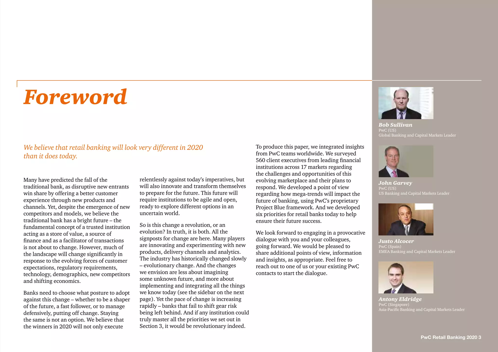 Many have predicted the fall of the
traditional bank, as disruptive new entrants
win share by offering a better customer
experience through new products and
channels. Yet, despite the emergence of new
competitors and models, we believe the
traditional bank has a bright future – the
fundamental concept of a trusted institution
acting as a store of value, a source of
finance and as a facilitator of transactions
is not about to change. However, much of
the landscape will change significantly in
response to the evolving forces of customer
expectations, regulatory requirements,
technology, demographics, new competitors
and shifting economics.
Banks need to choose what posture to adopt
against this change – whether to be a shaper
of the future, a fast follower, or to manage
defensively, putting off change. Staying
the same is not an option. We believe that
the winners in 2020 will not only execute
relentlessly against today’s imperatives, but
will also innovate and transform themselves
to prepare for the future. This future will
require institutions to be agile and open,
ready to explore different options in an
uncertain world.
So is this change a revolution, or an
evolution? In truth, it is both. All the
signposts for change are here. Many players
are innovating and experimenting with new
products, delivery channels and analytics.
The industry has historically changed slowly
– evolutionary change. And the changes
we envision are less about imagining
some unknown future, and more about
implementing and integrating all the things
we know today (see the sidebar on the next
page). Yet the pace of change is increasing
rapidly – banks that fail to shift gear risk
being left behind. And if any institution could
truly master all the priorities we set out in
Section 3, it would be revolutionary indeed.
To produce this paper, we integrated insights
from PwC teams worldwide. We surveyed
560 client executives from leading financial
institutions across 17 markets regarding
the challenges and opportunities of this
evolving marketplace and their plans to
respond. We developed a point of view
regarding how mega-trends will impact the
future of banking, using PwC’s proprietary
Project Blue framework. And we developed
six priorities for retail banks today to help
ensure their future success.
We look forward to engaging in a provocative
dialogue with you and your colleagues,
going forward. We would be pleased to
share additional points of view, information
and insights, as appropriate. Feel free to
reach out to one of us or your existing PwC
contacts to start the dialogue.
Foreword
We believe that retail banking will look very different in 2020
than it does today.
Bob Sullivan
PwC (US)
Global Banking and Capital Markets Leader
John Garvey
PwC (US)
US Banking and Capital Markets Leader
Justo Alcocer
PwC (Spain)
EMEA Banking and Capital Markets Leader
Antony Eldridge
PwC (Singapore)
Asia-Pacific Banking and Capital Markets Leader
PwC Retail Banking 2020 3
 