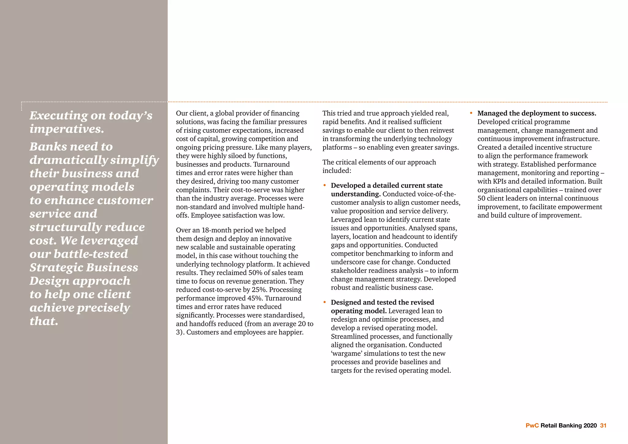 PwC Retail Banking 2020 31
Our client, a global provider of financing
solutions, was facing the familiar pressures
of rising customer expectations, increased
cost of capital, growing competition and
ongoing pricing pressure. Like many players,
they were highly siloed by functions,
businesses and products. Turnaround
times and error rates were higher than
they desired, driving too many customer
complaints. Their cost-to-serve was higher
than the industry average. Processes were
non-standard and involved multiple hand-
offs. Employee satisfaction was low.
Over an 18-month period we helped
them design and deploy an innovative
new scalable and sustainable operating
model, in this case without touching the
underlying technology platform. It achieved
results. They reclaimed 50% of sales team
time to focus on revenue generation. They
reduced cost-to-serve by 25%. Processing
performance improved 45%. Turnaround
times and error rates have reduced
significantly. Processes were standardised,
and handoffs reduced (from an average 20 to
3). Customers and employees are happier.
This tried and true approach yielded real,
rapid benefits. And it realised sufficient
savings to enable our client to then reinvest
in transforming the underlying technology
platforms – so enabling even greater savings.
The critical elements of our approach
included:
•	Developed a detailed current state
understanding. Conducted voice-of-the-
customer analysis to align customer needs,
value proposition and service delivery.
Leveraged lean to identify current state
issues and opportunities. Analysed spans,
layers, location and headcount to identify
gaps and opportunities. Conducted
competitor benchmarking to inform and
underscore case for change. Conducted
stakeholder readiness analysis – to inform
change management strategy. Developed
robust and realistic business case.
•	Designed and tested the revised
operating model. Leveraged lean to
redesign and optimise processes, and
develop a revised operating model.
Streamlined processes, and functionally
aligned the organisation. Conducted
‘wargame’ simulations to test the new
processes and provide baselines and
targets for the revised operating model.
•	Managed the deployment to success.
Developed critical programme
management, change management and
continuous improvement infrastructure.
Created a detailed incentive structure
to align the performance framework
with strategy. Established performance
management, monitoring and reporting –
with KPIs and detailed information. Built
organisational capabilities – trained over
50 client leaders on internal continuous
improvement, to facilitate empowerment
and build culture of improvement.
Executing on today’s
imperatives.
Banks need to
dramatically simplify
their business and
operating models
to enhance customer
service and
structurally reduce
cost. We leveraged
our battle-tested
Strategic Business
Design approach
to help one client
achieve precisely
that.
 