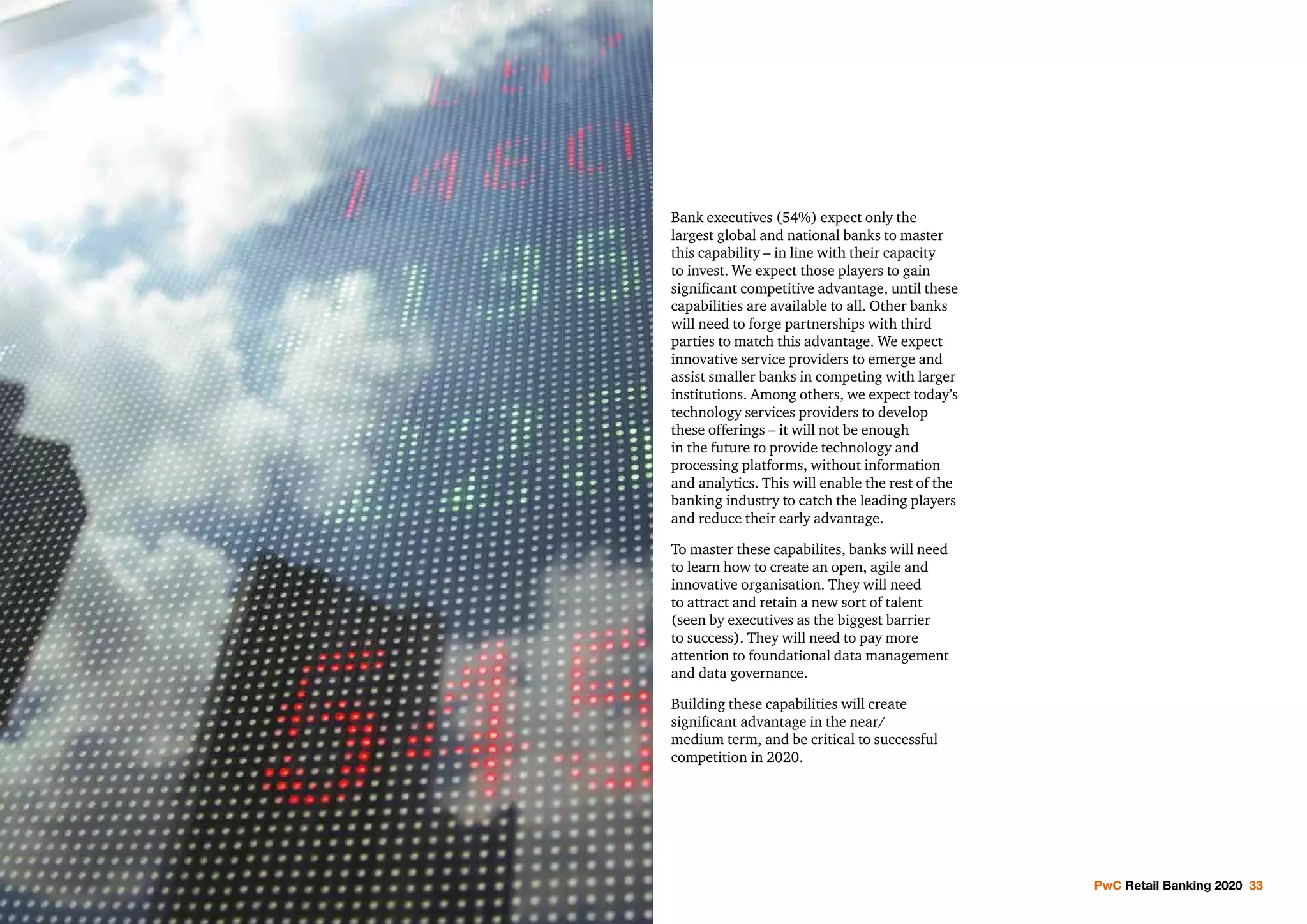 PwC Retail Banking 2020 33
Bank executives (54%) expect only the
largest global and national banks to master
this capability – in line with their capacity
to invest. We expect those players to gain
significant competitive advantage, until these
capabilities are available to all. Other banks
will need to forge partnerships with third
parties to match this advantage. We expect
innovative service providers to emerge and
assist smaller banks in competing with larger
institutions. Among others, we expect today’s
technology services providers to develop
these offerings – it will not be enough
in the future to provide technology and
processing platforms, without information
and analytics. This will enable the rest of the
banking industry to catch the leading players
and reduce their early advantage.
To master these capabilites, banks will need
to learn how to create an open, agile and
innovative organisation. They will need
to attract and retain a new sort of talent
(seen by executives as the biggest barrier
to success). They will need to pay more
attention to foundational data management
and data governance.
Building these capabilities will create
significant advantage in the near/
medium term, and be critical to successful
competition in 2020.
 