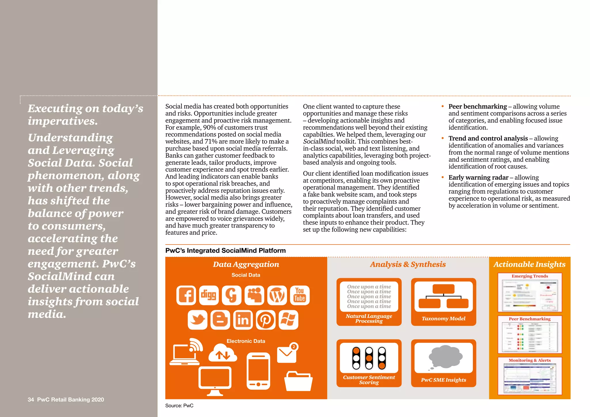 Social media has created both opportunities
and risks. Opportunities include greater
engagement and proactive risk management.
For example, 90% of customers trust
recommendations posted on social media
websites, and 71% are more likely to make a
purchase based upon social media referrals.
Banks can gather customer feedback to
generate leads, tailor products, improve
customer experience and spot trends earlier.
And leading indicators can enable banks
to spot operational risk breaches, and
proactively address reputation issues early.
However, social media also brings greater
risks – lower bargaining power and influence,
and greater risk of brand damage. Customers
are empowered to voice grievances widely,
and have much greater transparency to
features and price.
One client wanted to capture these
opportunities and manage these risks
– developing actionable insights and
recommendations well beyond their existing
capabilties. We helped them, leveraging our
SocialMind toolkit. This combines best-
in-class social, web and text listening, and
analytics capabilities, leveraging both project-
based analysis and ongoing tools.
Our client identified loan modification issues
at competitors, enabling its own proactive
operational management. They identified
a fake bank website scam, and took steps
to proactively manage complaints and
their reputation. They identified customer
complaints about loan transfers, and used
these inputs to enhance their product. They
set up the following new capabilities:
•	Peer benchmarking – allowing volume
and sentiment comparisons across a series
of categories, and enabling focused issue
identification.
•	Trend and control analysis – allowing
identification of anomalies and variances
from the normal range of volume mentions
and sentiment ratings, and enabling
identification of root causes.
•	Early warning radar – allowing
identification of emerging issues and topics
ranging from regulations to customer
experience to operational risk, as measured
by acceleration in volume or sentiment.
Executing on today’s
imperatives.
Understanding
and Leveraging
Social Data. Social
phenomenon, along
with other trends,
has shifted the
balance of power
to consumers,
accelerating the
need for greater
engagement. PwC’s
SocialMind can
deliver actionable
insights from social
media.
PwC’s Integrated SocialMind Platform
Data Aggregation Analysis  Synthesis Actionable Insights
Emerging Trends
Peer Benchmarking
Monitoring  Alerts
Social Data
Natural Language
Processing
Customer Sentiment
Scoring
Taxonomy Model
PwC SME Insights
Electronic Data
Once upon a time
Once upon a time
Once upon a time
Once upon a time
Once upon a time
Source: PwC
34 PwC Retail Banking 2020
 