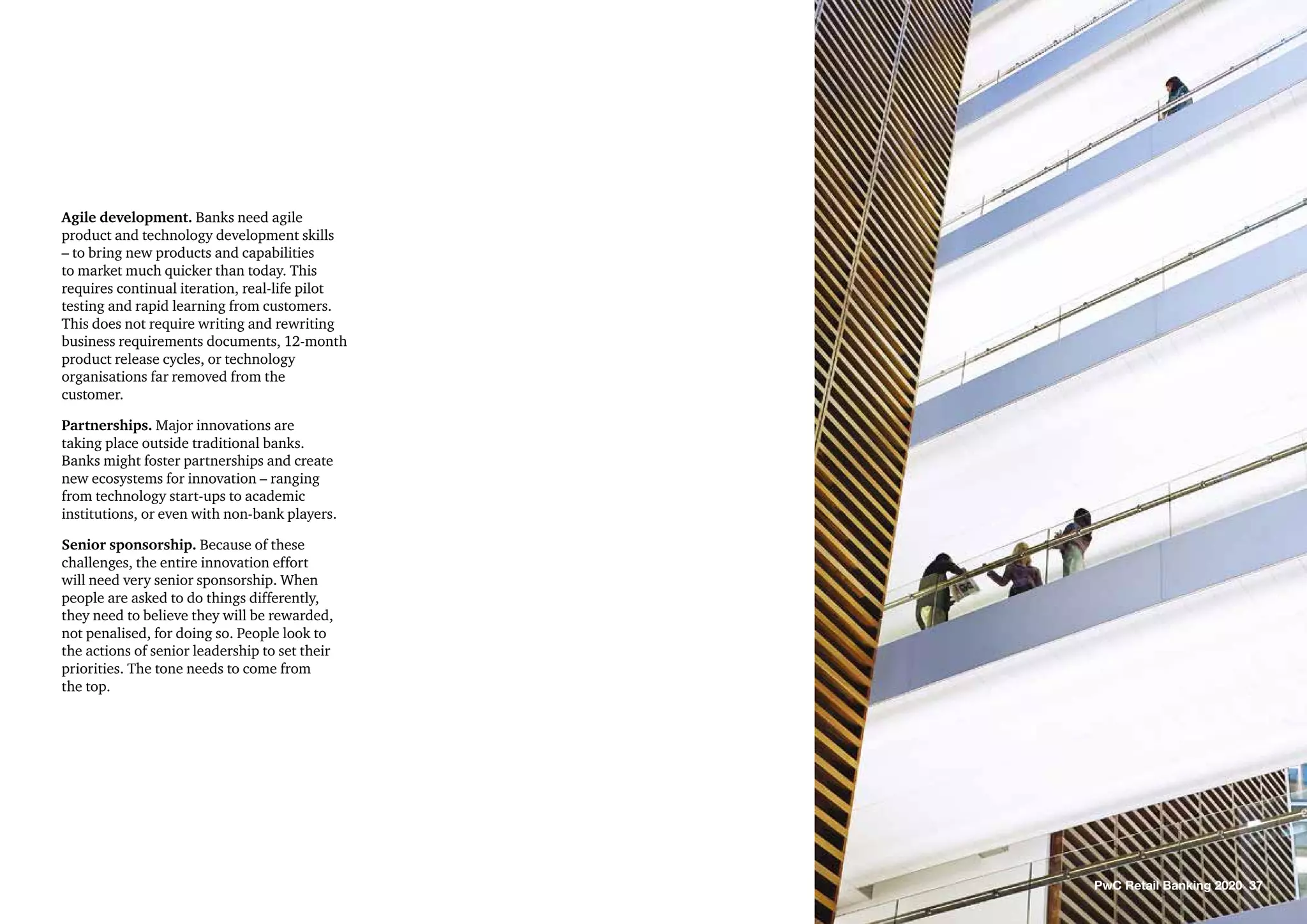 Agile development. Banks need agile
product and technology development skills
– to bring new products and capabilities
to market much quicker than today. This
requires continual iteration, real-life pilot
testing and rapid learning from customers.
This does not require writing and rewriting
business requirements documents, 12-month
product release cycles, or technology
organisations far removed from the
customer.
Partnerships. Major innovations are
taking place outside traditional banks.
Banks might foster partnerships and create
new ecosystems for innovation – ranging
from technology start-ups to academic
institutions, or even with non-bank players.
Senior sponsorship. Because of these
challenges, the entire innovation effort
will need very senior sponsorship. When
people are asked to do things differently,
they need to believe they will be rewarded,
not penalised, for doing so. People look to
the actions of senior leadership to set their
priorities. The tone needs to come from
the top.
PwC Retail Banking 2020 37
 