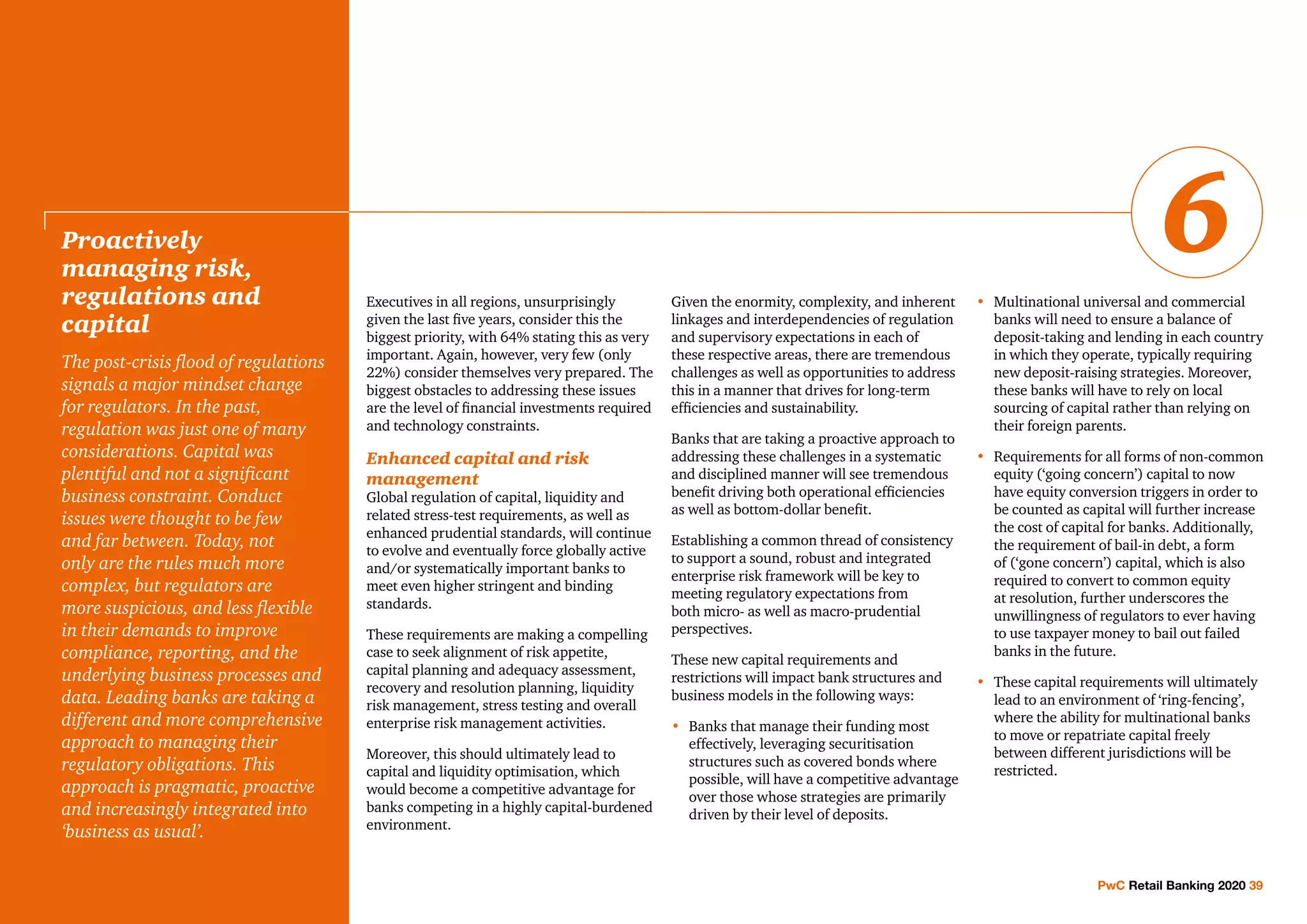 Executives in all regions, unsurprisingly
given the last five years, consider this the
biggest priority, with 64% stating this as very
important. Again, however, very few (only
22%) consider themselves very prepared. The
biggest obstacles to addressing these issues
are the level of financial investments required
and technology constraints.
Enhanced capital and risk
management
Global regulation of capital, liquidity and
related stress-test requirements, as well as
enhanced prudential standards, will continue
to evolve and eventually force globally active
and/or systematically important banks to
meet even higher stringent and binding
standards.
These requirements are making a compelling
case to seek alignment of risk appetite,
capital planning and adequacy assessment,
recovery and resolution planning, liquidity
risk management, stress testing and overall
enterprise risk management activities.
Moreover, this should ultimately lead to
capital and liquidity optimisation, which
would become a competitive advantage for
banks competing in a highly capital-burdened
environment.
Given the enormity, complexity, and inherent
linkages and interdependencies of regulation
and supervisory expectations in each of
these respective areas, there are tremendous
challenges as well as opportunities to address
this in a manner that drives for long-term
efficiencies and sustainability.
Banks that are taking a proactive approach to
addressing these challenges in a systematic
and disciplined manner will see tremendous
benefit driving both operational efficiencies
as well as bottom-dollar benefit.
Establishing a common thread of consistency
to support a sound, robust and integrated
enterprise risk framework will be key to
meeting regulatory expectations from
both micro- as well as macro-prudential
perspectives.
These new capital requirements and
restrictions will impact bank structures and
business models in the following ways:
•	Banks that manage their funding most
effectively, leveraging securitisation
structures such as covered bonds where
possible, will have a competitive advantage
over those whose strategies are primarily
driven by their level of deposits.
•	Multinational universal and commercial
banks will need to ensure a balance of
deposit-taking and lending in each country
in which they operate, typically requiring
new deposit-raising strategies. Moreover,
these banks will have to rely on local
sourcing of capital rather than relying on
their foreign parents.
•	Requirements for all forms of non-common
equity (‘going concern’) capital to now
have equity conversion triggers in order to
be counted as capital will further increase
the cost of capital for banks. Additionally,
the requirement of bail-in debt, a form
of (‘gone concern’) capital, which is also
required to convert to common equity
at resolution, further underscores the
unwillingness of regulators to ever having
to use taxpayer money to bail out failed
banks in the future.
•	These capital requirements will ultimately
lead to an environment of ‘ring-fencing’,
where the ability for multinational banks
to move or repatriate capital freely
between different jurisdictions will be
restricted.
Proactively
managing risk,
regulations and
capital
The post-crisis flood of regulations
signals a major mindset change
for regulators. In the past,
regulation was just one of many
considerations. Capital was
plentiful and not a significant
business constraint. Conduct
issues were thought to be few
and far between. Today, not
only are the rules much more
complex, but regulators are
more suspicious, and less flexible
in their demands to improve
compliance, reporting, and the
underlying business processes and
data. Leading banks are taking a
different and more comprehensive
approach to managing their
regulatory obligations. This
approach is pragmatic, proactive
and increasingly integrated into
‘business as usual’.
PwC Retail Banking 2020 39
6
 