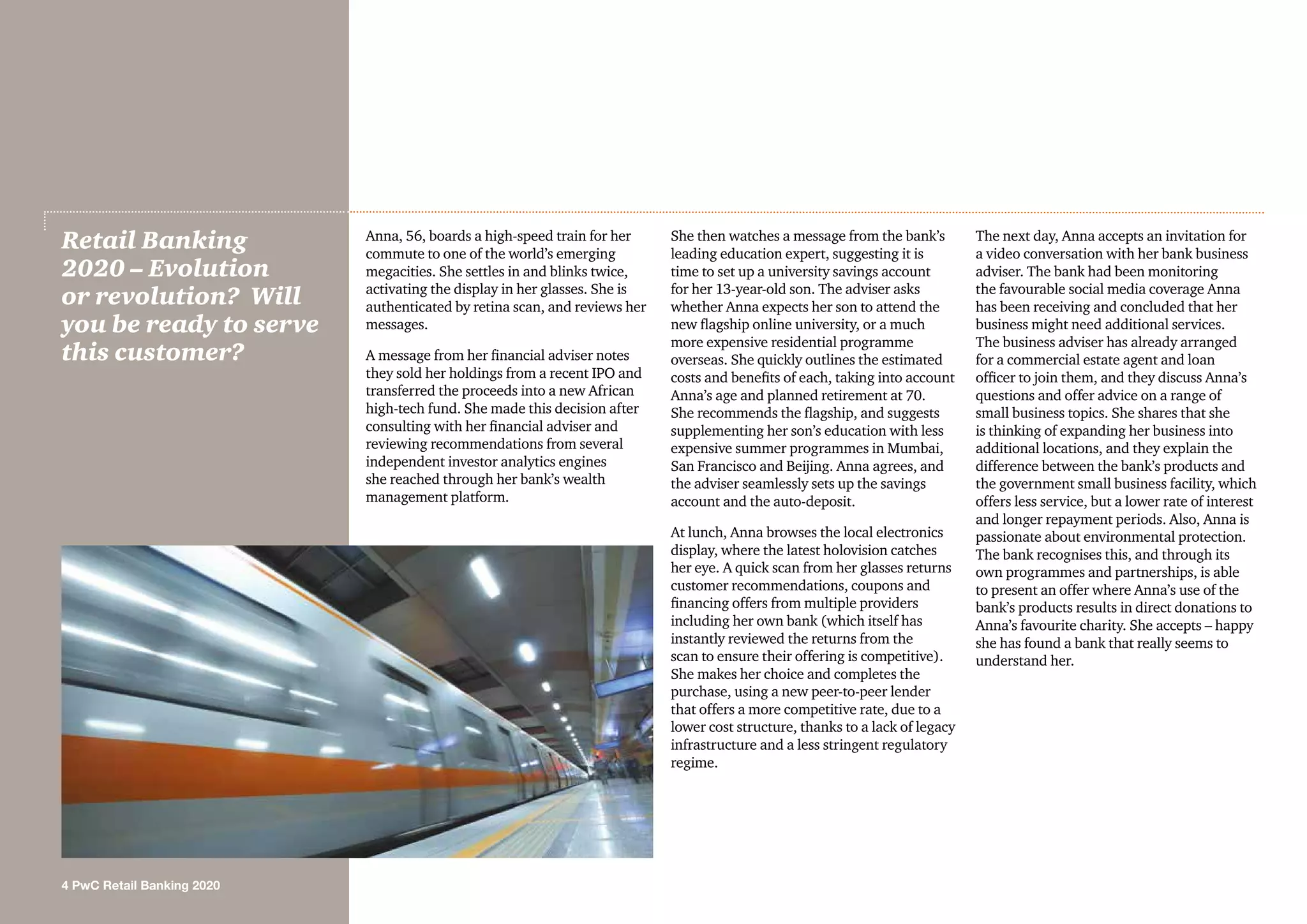 4 PwC Retail Banking 2020
Anna, 56, boards a high-speed train for her
commute to one of the world’s emerging
megacities. She settles in and blinks twice,
activating the display in her glasses. She is
authenticated by retina scan, and reviews her
messages.
A message from her financial adviser notes
they sold her holdings from a recent IPO and
transferred the proceeds into a new African
high-tech fund. She made this decision after
consulting with her financial adviser and
reviewing recommendations from several
independent investor analytics engines
she reached through her bank’s wealth
management platform.
She then watches a message from the bank’s
leading education expert, suggesting it is
time to set up a university savings account
for her 13-year-old son. The adviser asks
whether Anna expects her son to attend the
new flagship online university, or a much
more expensive residential programme
overseas. She quickly outlines the estimated
costs and benefits of each, taking into account
Anna’s age and planned retirement at 70.
She recommends the flagship, and suggests
supplementing her son’s education with less
expensive summer programmes in Mumbai,
San Francisco and Beijing. Anna agrees, and
the adviser seamlessly sets up the savings
account and the auto-deposit.
At lunch, Anna browses the local electronics
display, where the latest holovision catches
her eye. A quick scan from her glasses returns
customer recommendations, coupons and
financing offers from multiple providers
including her own bank (which itself has
instantly reviewed the returns from the
scan to ensure their offering is competitive).
She makes her choice and completes the
purchase, using a new peer-to-peer lender
that offers a more competitive rate, due to a
lower cost structure, thanks to a lack of legacy
infrastructure and a less stringent regulatory
regime.
The next day, Anna accepts an invitation for
a video conversation with her bank business
adviser. The bank had been monitoring
the favourable social media coverage Anna
has been receiving and concluded that her
business might need additional services.
The business adviser has already arranged
for a commercial estate agent and loan
officer to join them, and they discuss Anna’s
questions and offer advice on a range of
small business topics. She shares that she
is thinking of expanding her business into
additional locations, and they explain the
difference between the bank’s products and
the government small business facility, which
offers less service, but a lower rate of interest
and longer repayment periods. Also, Anna is
passionate about environmental protection.
The bank recognises this, and through its
own programmes and partnerships, is able
to present an offer where Anna’s use of the
bank’s products results in direct donations to
Anna’s favourite charity. She accepts – happy
she has found a bank that really seems to
understand her.
Retail Banking
2020 – Evolution
or revolution? Will
you be ready to serve
this customer?
 
